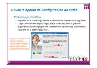 Utilice la opción de Configuración de audio

     • Probemos su micrófono
         – Haga clic en el círculo rojo y hable a su micrófono durante unos segundos.
         – Luego, presione el triangulo negro. Debe poder escuchar lo grabado.
         – Si puede escuchar su propia voz, la Plataforma ya reconoce su micrófono.
         – Haga clic en el botón: “Siguiente”.



Nota: Si no escucha la
grabación, verifique que su
micrófono está bien conectado.
Además, muchos micrófonos
tienen un botón de silenciar.
Verifique que no esté activado.




10    Manual Configuración VoIP
 