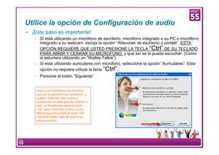 Utilice la opción de Configuración de audio
     • ¡Este paso es importante!
         – Si está utilizando un micrófono de escritorio, micrófono integrado a su PC o micrófono
           integrado a su webcam, escoja la opción “Altavoces de escritorio o portátil”. ESTA
           OPCIÓN REQUIERE QUE USTED PRESIONE LA TECLA “Ctrl” DE SU TECLADO
           PARA ABRIR Y CERRAR SU MICROFONO, y que así se le pueda escuchar. (Como
           si estuviera utilizando un “Walkie-Talkie”).
         – Si está utilizando auriculares con micrófono, seleccione la opción “Auriculares”. Esta
           opción no requiere utilizar la tecla “Ctrl”.
         – Presione el botón “Siguiente”.


            Nota: Los micrófonos de escritorio
            son por lo general muy sensitivos, y
            pueden detectar todo ruidos y
            sonidos en un área grande. Debido a
            esto, la Plataforma utiliza la tecla
            “ctrl” para minimizar ruidos y ecos.
            Mantenga presionada la tecla “ctrl”
            mientras habla, deje de presionar
            para escuchar.




11    Manual Configuración VoIP
 