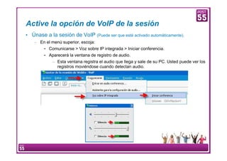 Active la opción de VoIP de la sesión
     • Únase a la sesión de VoIP (Puede ser que esté activado automáticamente).
         – En el menú superior, escoja:
                   • Comunicarse > Voz sobre IP integrada > Iniciar conferencia.
                   • Aparecerá la ventana de registro de audio.
                           – Esta ventana registra el audio que llega y sale de su PC. Usted puede ver los
                             registros moviéndose cuando detectan audio.




15     Manual Configuración VoIP
 