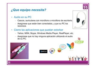 ¿Que equipo necesita?

    • Audio en su PC
        – Cascos, auriculares con micrófono o micrófono de escritorio.
        – Asegúrese que están bien conectados, y que su PC los
          reconoce.
    • Cierre las aplicaciones que puedan estorbar
        – Yahoo, MSN, Skype, Windows Media Player, RealPlayer, etc.
        – Asegúrese que no hay ninguna aplicación utilizando el audio
          de su PC.




4    Manual Configuración VoIP
 