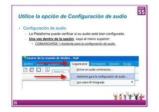Utilice la opción de Configuración de audio

    • Configuración de audio
        – La Plataforma puede verificar si su audio está bien configurado.
        – Una vez dentro de la sesión, vaya al menú superior:
                  • COMUNICARSE > Asistente para la configuración de audio.




6    Manual Configuración VoIP
 