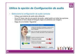 Utilice la opción de Configuración de audio

    • Seleccione la configuración de audio correcta
        – Indique qué sistema de audio esta utilizando.
        – Si su PC tiene más de una opción de audio, usted podrá ver todas las opciones
          activando el menú desde el triangulo negro a la derecha (ver imagen).
        – Haga clic en el botón “Siguiente”.




8    Manual Configuración VoIP
 