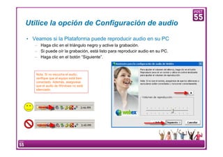 Utilice la opción de Configuración de audio

    • Veamos si la Plataforma puede reproducir audio en su PC
        – Haga clic en el triángulo negro y active la grabación.
        – Si puede oír la grabación, está listo para reproducir audio en su PC.
        – Haga clic en el botón “Siguiente”.



          Nota: Si no escucha el audio,
          verifique que el equipo está bien
          conectado. Además, asegúrese
          que el audio de Windows no está
          silenciado.




9    Manual Configuración VoIP
 