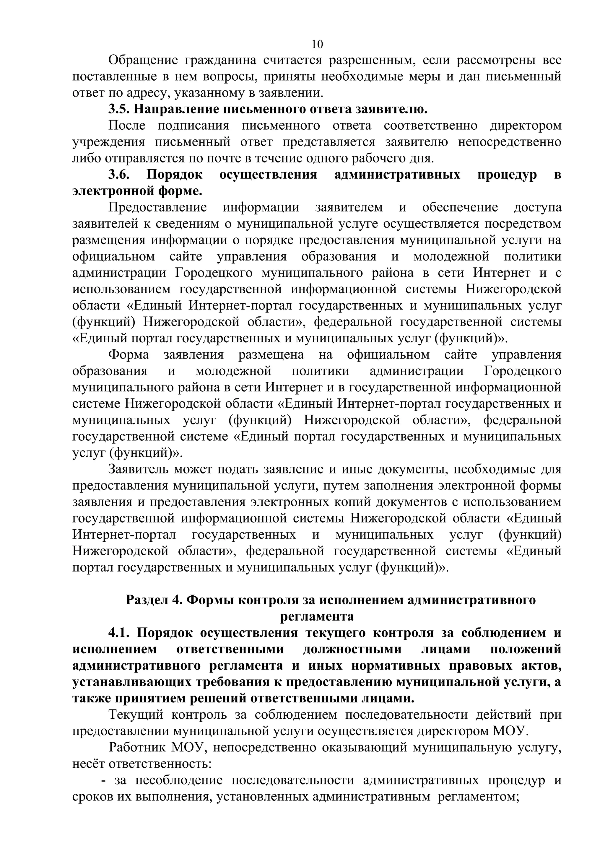 10

Обращение гражданина считается разрешенным, если рассмотрены все
поставленные в нем вопросы, приняты необходимые меры и дан письменный
ответ по адресу, указанному в заявлении.
3.5. Направление письменного ответа заявителю.
После подписания письменного ответа соответственно директором
учреждения письменный ответ представляется заявителю непосредственно
либо отправляется по почте в течение одного рабочего дня.
3.6. Порядок осуществления административных процедур в
электронной форме.
Предоставление информации заявителем и обеспечение доступа
заявителей к сведениям о муниципальной услуге осуществляется посредством
размещения информации о порядке предоставления муниципальной услуги на
официальном сайте управления образования и молодежной политики
администрации Городецкого муниципального района в сети Интернет и с
использованием государственной информационной системы Нижегородской
области «Единый Интернет-портал государственных и муниципальных услуг
(функций) Нижегородской области», федеральной государственной системы
«Единый портал государственных и муниципальных услуг (функций)».
Форма заявления размещена на официальном сайте управления
образования и молодежной политики администрации Городецкого
муниципального района в сети Интернет и в государственной информационной
системе Нижегородской области «Единый Интернет-портал государственных и
муниципальных услуг (функций) Нижегородской области», федеральной
государственной системе «Единый портал государственных и муниципальных
услуг (функций)».
Заявитель может подать заявление и иные документы, необходимые для
предоставления муниципальной услуги, путем заполнения электронной формы
заявления и предоставления электронных копий документов с использованием
государственной информационной системы Нижегородской области «Единый
Интернет-портал государственных и муниципальных услуг (функций)
Нижегородской области», федеральной государственной системы «Единый
портал государственных и муниципальных услуг (функций)».
Раздел 4. Формы контроля за исполнением административного
регламента
4.1. Порядок осуществления текущего контроля за соблюдением и
исполнением ответственными должностными лицами положений
административного регламента и иных нормативных правовых актов,
устанавливающих требования к предоставлению муниципальной услуги, а
также принятием решений ответственными лицами.
Текущий контроль за соблюдением последовательности действий при
предоставлении муниципальной услуги осуществляется директором МОУ.
Работник МОУ, непосредственно оказывающий муниципальную услугу,
несёт ответственность:
- за несоблюдение последовательности административных процедур и
сроков их выполнения, установленных административным регламентом;

 