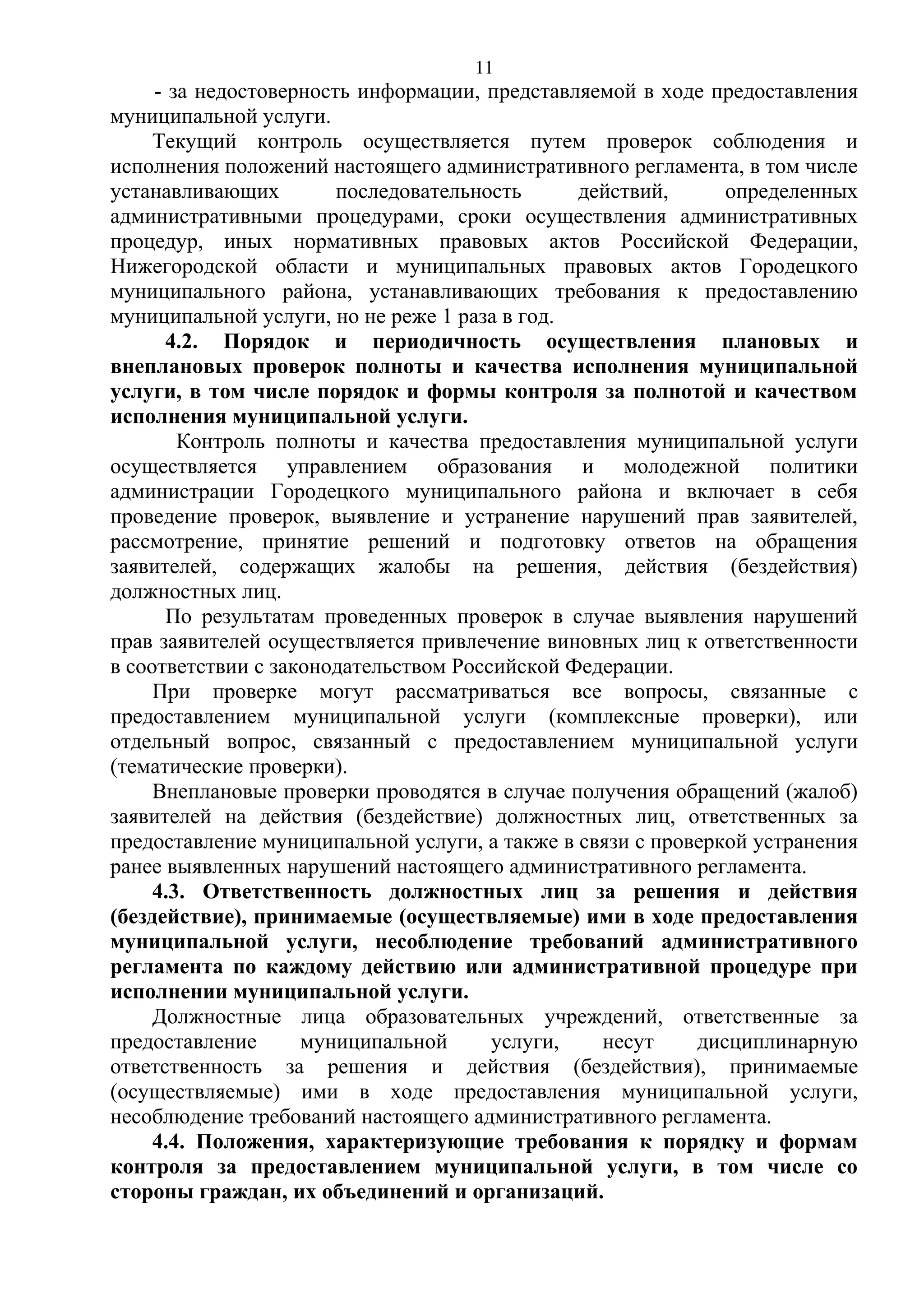 11

- за недостоверность информации, представляемой в ходе предоставления
муниципальной услуги.
Текущий контроль осуществляется путем проверок соблюдения и
исполнения положений настоящего административного регламента, в том числе
устанавливающих
последовательность
действий,
определенных
административными процедурами, сроки осуществления административных
процедур, иных нормативных правовых актов Российской Федерации,
Нижегородской области и муниципальных правовых актов Городецкого
муниципального района, устанавливающих требования к предоставлению
муниципальной услуги, но не реже 1 раза в год.
4.2. Порядок и периодичность осуществления плановых и
внеплановых проверок полноты и качества исполнения муниципальной
услуги, в том числе порядок и формы контроля за полнотой и качеством
исполнения муниципальной услуги.
Контроль полноты и качества предоставления муниципальной услуги
осуществляется управлением образования и молодежной политики
администрации Городецкого муниципального района и включает в себя
проведение проверок, выявление и устранение нарушений прав заявителей,
рассмотрение, принятие решений и подготовку ответов на обращения
заявителей, содержащих жалобы на решения, действия (бездействия)
должностных лиц.
По результатам проведенных проверок в случае выявления нарушений
прав заявителей осуществляется привлечение виновных лиц к ответственности
в соответствии с законодательством Российской Федерации.
При проверке могут рассматриваться все вопросы, связанные с
предоставлением муниципальной услуги (комплексные проверки), или
отдельный вопрос, связанный с предоставлением муниципальной услуги
(тематические проверки).
Внеплановые проверки проводятся в случае получения обращений (жалоб)
заявителей на действия (бездействие) должностных лиц, ответственных за
предоставление муниципальной услуги, а также в связи с проверкой устранения
ранее выявленных нарушений настоящего административного регламента.
4.3. Ответственность должностных лиц за решения и действия
(бездействие), принимаемые (осуществляемые) ими в ходе предоставления
муниципальной услуги, несоблюдение требований административного
регламента по каждому действию или административной процедуре при
исполнении муниципальной услуги.
Должностные лица образовательных учреждений, ответственные за
предоставление
муниципальной
услуги,
несут
дисциплинарную
ответственность за решения и действия (бездействия), принимаемые
(осуществляемые) ими в ходе предоставления муниципальной услуги,
несоблюдение требований настоящего административного регламента.
4.4. Положения, характеризующие требования к порядку и формам
контроля за предоставлением муниципальной услуги, в том числе со
стороны граждан, их объединений и организаций.

 