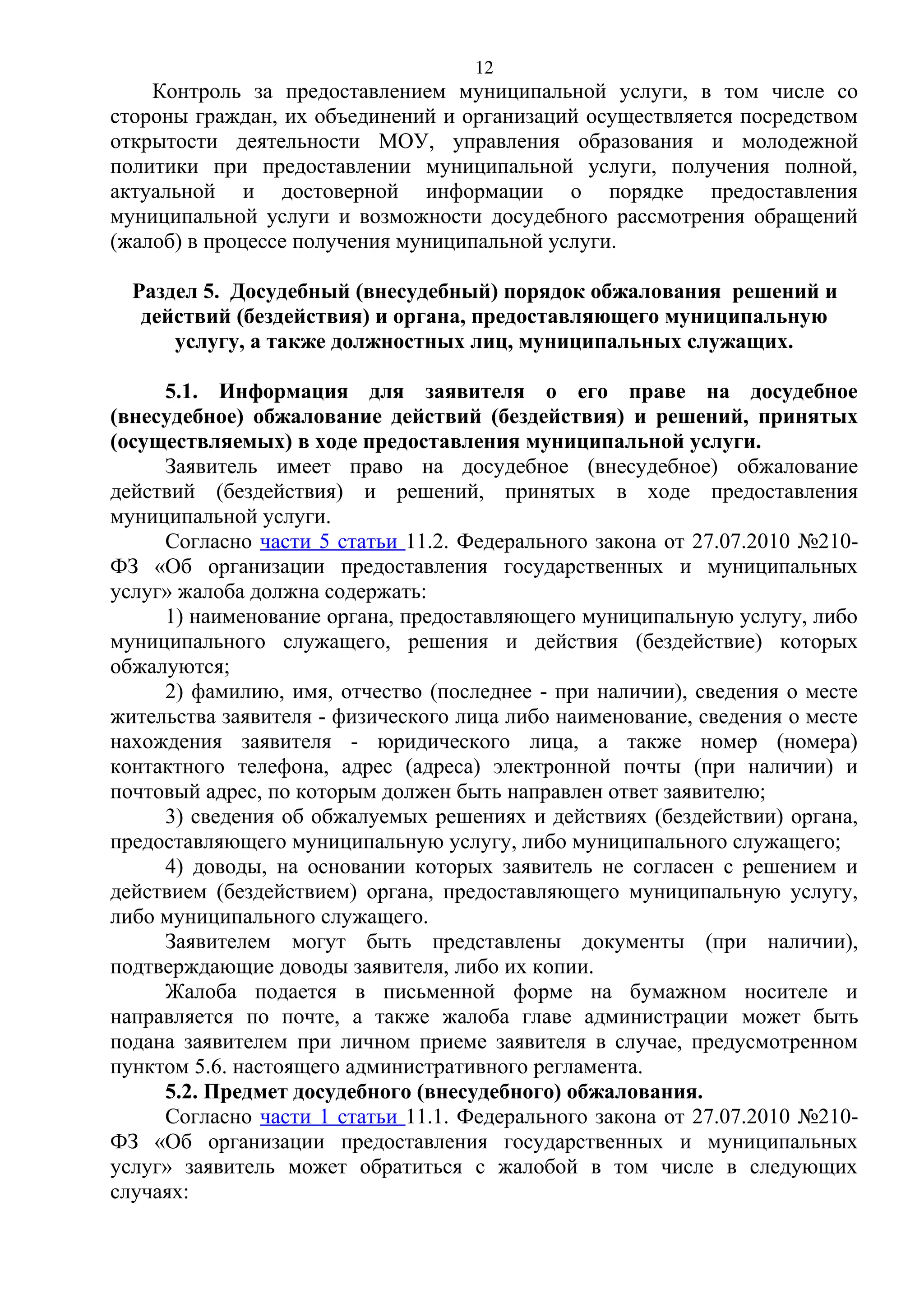 12

Контроль за предоставлением муниципальной услуги, в том числе со
стороны граждан, их объединений и организаций осуществляется посредством
открытости деятельности МОУ, управления образования и молодежной
политики при предоставлении муниципальной услуги, получения полной,
актуальной и достоверной информации о порядке предоставления
муниципальной услуги и возможности досудебного рассмотрения обращений
(жалоб) в процессе получения муниципальной услуги.
Раздел 5. Досудебный (внесудебный) порядок обжалования решений и
действий (бездействия) и органа, предоставляющего муниципальную
услугу, а также должностных лиц, муниципальных служащих.
5.1. Информация для заявителя о его праве на досудебное
(внесудебное) обжалование действий (бездействия) и решений, принятых
(осуществляемых) в ходе предоставления муниципальной услуги.
Заявитель имеет право на досудебное (внесудебное) обжалование
действий (бездействия) и решений, принятых в ходе предоставления
муниципальной услуги.
Согласно части 5 статьи 11.2. Федерального закона от 27.07.2010 №210ФЗ «Об организации предоставления государственных и муниципальных
услуг» жалоба должна содержать:
1) наименование органа, предоставляющего муниципальную услугу, либо
муниципального служащего, решения и действия (бездействие) которых
обжалуются;
2) фамилию, имя, отчество (последнее - при наличии), сведения о месте
жительства заявителя - физического лица либо наименование, сведения о месте
нахождения заявителя - юридического лица, а также номер (номера)
контактного телефона, адрес (адреса) электронной почты (при наличии) и
почтовый адрес, по которым должен быть направлен ответ заявителю;
3) сведения об обжалуемых решениях и действиях (бездействии) органа,
предоставляющего муниципальную услугу, либо муниципального служащего;
4) доводы, на основании которых заявитель не согласен с решением и
действием (бездействием) органа, предоставляющего муниципальную услугу,
либо муниципального служащего.
Заявителем могут быть представлены документы (при наличии),
подтверждающие доводы заявителя, либо их копии.
Жалоба подается в письменной форме на бумажном носителе и
направляется по почте, а также жалоба главе администрации может быть
подана заявителем при личном приеме заявителя в случае, предусмотренном
пунктом 5.6. настоящего административного регламента.
5.2. Предмет досудебного (внесудебного) обжалования.
Согласно части 1 статьи 11.1. Федерального закона от 27.07.2010 №210ФЗ «Об организации предоставления государственных и муниципальных
услуг» заявитель может обратиться с жалобой в том числе в следующих
случаях:

 