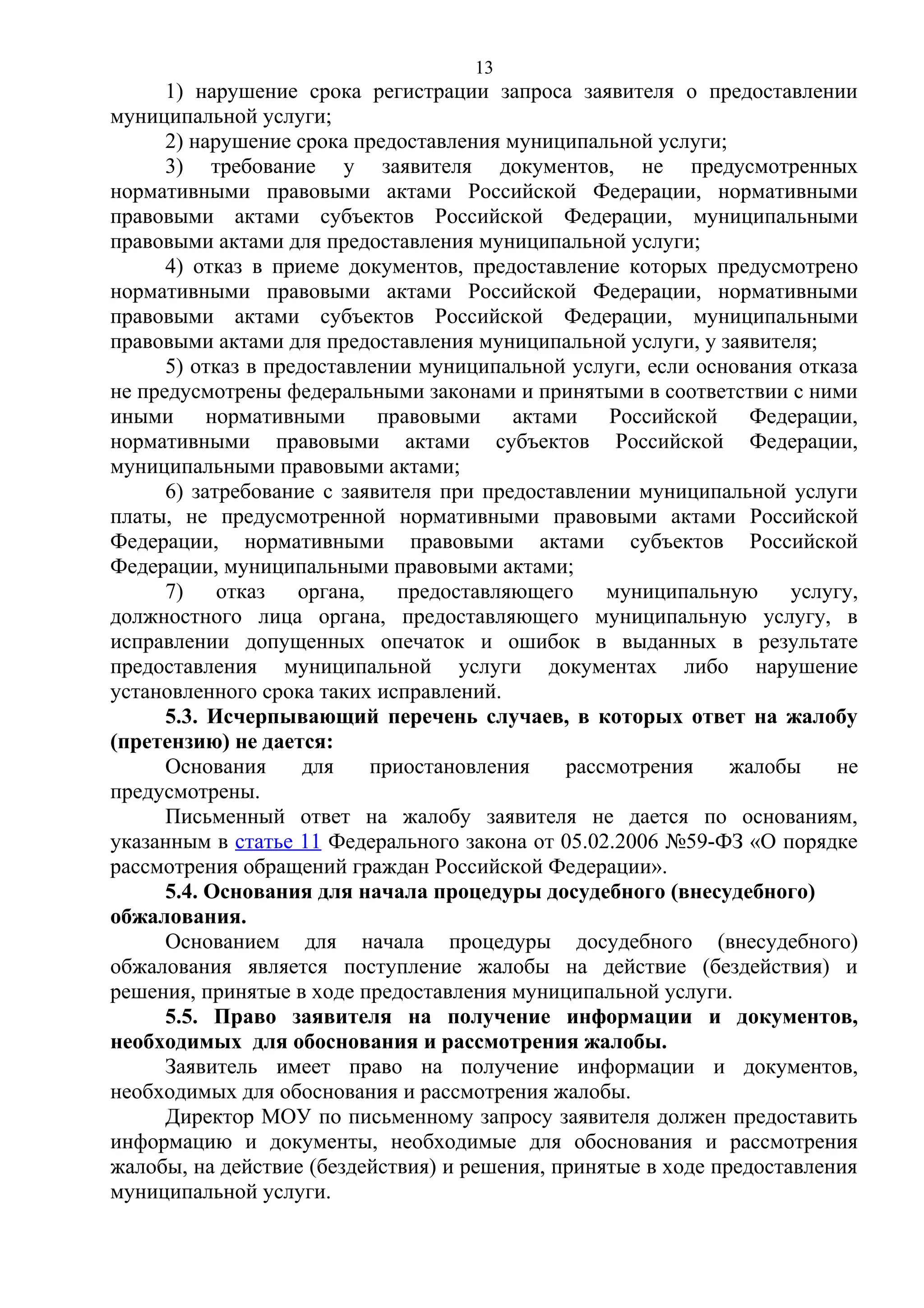 13

1) нарушение срока регистрации запроса заявителя о предоставлении
муниципальной услуги;
2) нарушение срока предоставления муниципальной услуги;
3) требование у заявителя документов, не предусмотренных
нормативными правовыми актами Российской Федерации, нормативными
правовыми актами субъектов Российской Федерации, муниципальными
правовыми актами для предоставления муниципальной услуги;
4) отказ в приеме документов, предоставление которых предусмотрено
нормативными правовыми актами Российской Федерации, нормативными
правовыми актами субъектов Российской Федерации, муниципальными
правовыми актами для предоставления муниципальной услуги, у заявителя;
5) отказ в предоставлении муниципальной услуги, если основания отказа
не предусмотрены федеральными законами и принятыми в соответствии с ними
иными нормативными правовыми актами Российской Федерации,
нормативными правовыми актами субъектов Российской Федерации,
муниципальными правовыми актами;
6) затребование с заявителя при предоставлении муниципальной услуги
платы, не предусмотренной нормативными правовыми актами Российской
Федерации, нормативными правовыми актами субъектов Российской
Федерации, муниципальными правовыми актами;
7)
отказ
органа, предоставляющего
муниципальную
услугу,
должностного лица органа, предоставляющего муниципальную услугу, в
исправлении допущенных опечаток и ошибок в выданных в результате
предоставления муниципальной услуги документах либо нарушение
установленного срока таких исправлений.
5.3. Исчерпывающий перечень случаев, в которых ответ на жалобу
(претензию) не дается:
Основания
для
приостановления
рассмотрения
жалобы
не
предусмотрены.
Письменный ответ на жалобу заявителя не дается по основаниям,
указанным в статье 11 Федерального закона от 05.02.2006 №59-ФЗ «О порядке
рассмотрения обращений граждан Российской Федерации».
5.4. Основания для начала процедуры досудебного (внесудебного)
обжалования.
Основанием для начала процедуры досудебного (внесудебного)
обжалования является поступление жалобы на действие (бездействия) и
решения, принятые в ходе предоставления муниципальной услуги.
5.5. Право заявителя на получение информации и документов,
необходимых для обоснования и рассмотрения жалобы.
Заявитель имеет право на получение информации и документов,
необходимых для обоснования и рассмотрения жалобы.
Директор МОУ по письменному запросу заявителя должен предоставить
информацию и документы, необходимые для обоснования и рассмотрения
жалобы, на действие (бездействия) и решения, принятые в ходе предоставления
муниципальной услуги.

 