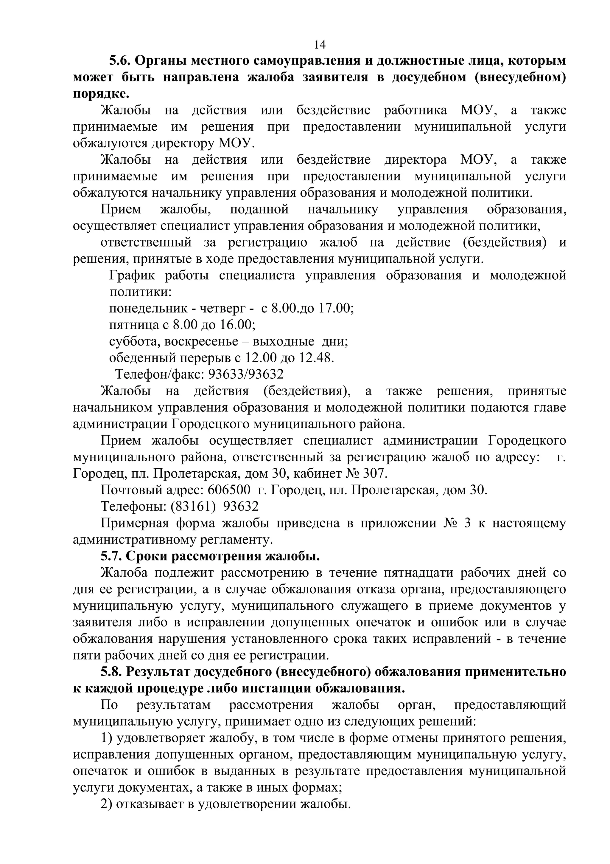 14

5.6. Органы местного самоуправления и должностные лица, которым
может быть направлена жалоба заявителя в досудебном (внесудебном)
порядке.
Жалобы на действия или бездействие работника МОУ, а также
принимаемые им решения при предоставлении муниципальной услуги
обжалуются директору МОУ.
Жалобы на действия или бездействие директора МОУ, а также
принимаемые им решения при предоставлении муниципальной услуги
обжалуются начальнику управления образования и молодежной политики.
Прием жалобы, поданной начальнику управления образования,
осуществляет специалист управления образования и молодежной политики,
ответственный за регистрацию жалоб на действие (бездействия) и
решения, принятые в ходе предоставления муниципальной услуги.
График работы специалиста управления образования и молодежной
политики:
понедельник - четверг - с 8.00.до 17.00;
пятница с 8.00 до 16.00;
суббота, воскресенье – выходные дни;
обеденный перерыв с 12.00 до 12.48.
Телефон/факс: 93633/93632
Жалобы на действия (бездействия), а также решения, принятые
начальником управления образования и молодежной политики подаются главе
администрации Городецкого муниципального района.
Прием жалобы осуществляет специалист администрации Городецкого
муниципального района, ответственный за регистрацию жалоб по адресу: г.
Городец, пл. Пролетарская, дом 30, кабинет № 307.
Почтовый адрес: 606500 г. Городец, пл. Пролетарская, дом 30.
Телефоны: (83161) 93632
Примерная форма жалобы приведена в приложении № 3 к настоящему
административному регламенту.
5.7. Сроки рассмотрения жалобы.
Жалоба подлежит рассмотрению в течение пятнадцати рабочих дней со
дня ее регистрации, а в случае обжалования отказа органа, предоставляющего
муниципальную услугу, муниципального служащего в приеме документов у
заявителя либо в исправлении допущенных опечаток и ошибок или в случае
обжалования нарушения установленного срока таких исправлений - в течение
пяти рабочих дней со дня ее регистрации.
5.8. Результат досудебного (внесудебного) обжалования применительно
к каждой процедуре либо инстанции обжалования.
По результатам рассмотрения жалобы орган, предоставляющий
муниципальную услугу, принимает одно из следующих решений:
1) удовлетворяет жалобу, в том числе в форме отмены принятого решения,
исправления допущенных органом, предоставляющим муниципальную услугу,
опечаток и ошибок в выданных в результате предоставления муниципальной
услуги документах, а также в иных формах;
2) отказывает в удовлетворении жалобы.

 