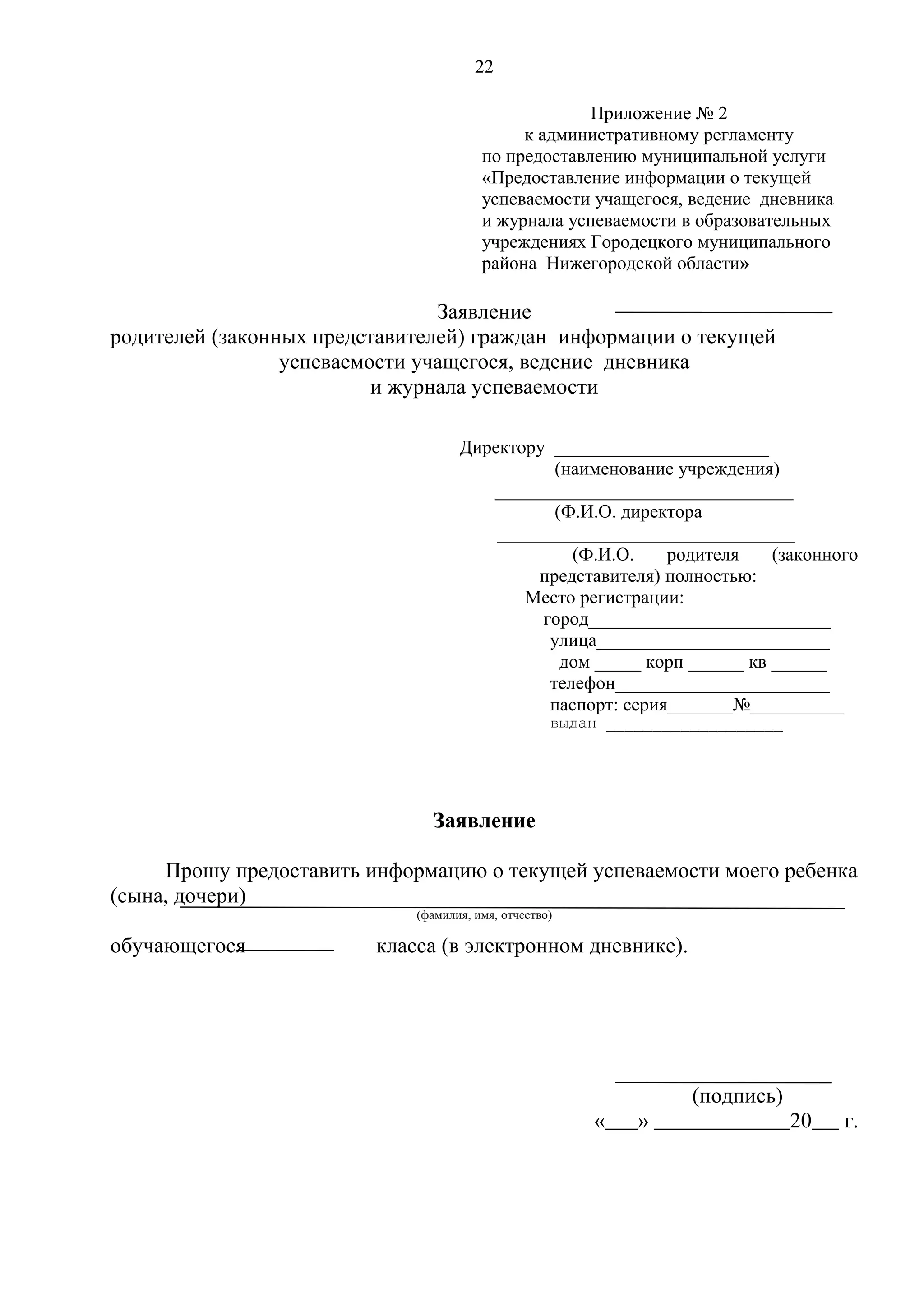 22
Приложение № 2
к административному регламенту
по предоставлению муниципальной услуги
«Предоставление информации о текущей
успеваемости учащегося, ведение дневника
и журнала успеваемости в образовательных
учреждениях Городецкого муниципального
района Нижегородской области»

Заявление
родителей (законных представителей) граждан информации о текущей
успеваемости учащегося, ведение дневника
и журнала успеваемости
Директору _______________________
(наименование учреждения)
________________________________
(Ф.И.О. директора
________________________________
(Ф.И.О.
родителя
(законного
представителя) полностью:
Место регистрации:
город__________________________
улица_________________________
дом _____ корп ______ кв ______
телефон_______________________
паспорт: серия_______№__________
выдан ___________________

Заявление
Прошу предоставить информацию о текущей успеваемости моего ребенка
(сына, дочери)
(фамилия, имя, отчество)

обучающегося

класса (в электронном дневнике).

(подпись)
«

»

20

г.

 