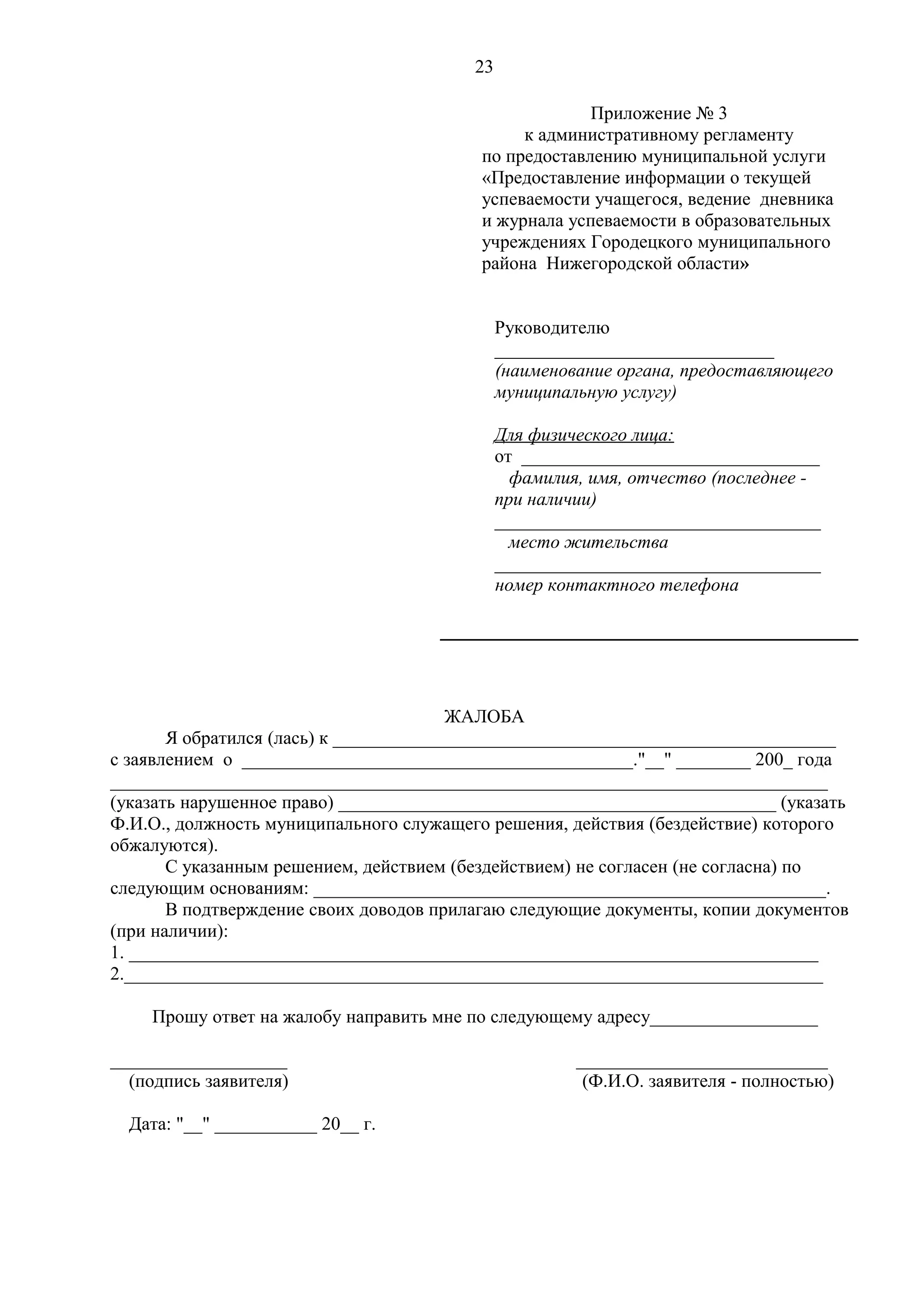 23
Приложение № 3
к административному регламенту
по предоставлению муниципальной услуги
«Предоставление информации о текущей
успеваемости учащегося, ведение дневника
и журнала успеваемости в образовательных
учреждениях Городецкого муниципального
района Нижегородской области»
Руководителю
______________________________
(наименование органа, предоставляющего
муниципальную услугу)
Для физического лица:
от ________________________________
фамилия, имя, отчество (последнее при наличии)
___________________________________
место жительства
___________________________________
номер контактного телефона

ЖАЛОБА
Я обратился (лась) к ______________________________________________________
с заявлением о __________________________________________."__" ________ 200_ года
_____________________________________________________________________________
(указать нарушенное право) _______________________________________________ (указать
Ф.И.О., должность муниципального служащего решения, действия (бездействие) которого
обжалуются).
С указанным решением, действием (бездействием) не согласен (не согласна) по
следующим основаниям: _______________________________________________________.
В подтверждение своих доводов прилагаю следующие документы, копии документов
(при наличии):
1. __________________________________________________________________________
2.___________________________________________________________________________
Прошу ответ на жалобу направить мне по следующему адресу__________________
___________________
(подпись заявителя)
Дата: "__" ___________ 20__ г.

___________________________
(Ф.И.О. заявителя - полностью)

 