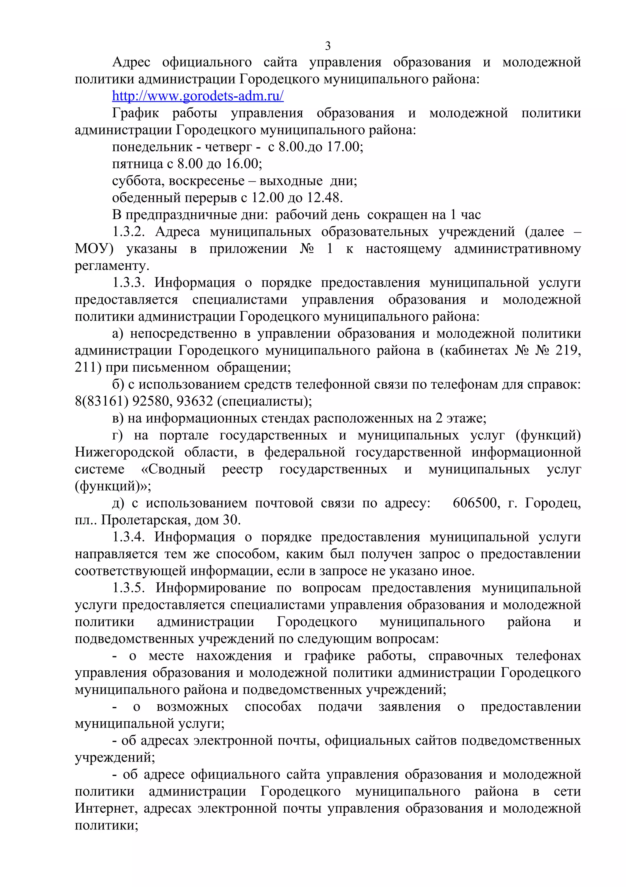 3

Адрес официального сайта управления образования и молодежной
политики администрации Городецкого муниципального района:
http://www.gorodets-adm.ru/
График работы управления образования и молодежной политики
администрации Городецкого муниципального района:
понедельник - четверг - с 8.00.до 17.00;
пятница с 8.00 до 16.00;
суббота, воскресенье – выходные дни;
обеденный перерыв с 12.00 до 12.48.
В предпраздничные дни: рабочий день сокращен на 1 час
1.3.2. Адреса муниципальных образовательных учреждений (далее –
МОУ) указаны в приложении № 1 к настоящему административному
регламенту.
1.3.3. Информация о порядке предоставления муниципальной услуги
предоставляется специалистами управления образования и молодежной
политики администрации Городецкого муниципального района:
а) непосредственно в управлении образования и молодежной политики
администрации Городецкого муниципального района в (кабинетах № № 219,
211) при письменном обращении;
б) с использованием средств телефонной связи по телефонам для справок:
8(83161) 92580, 93632 (специалисты);
в) на информационных стендах расположенных на 2 этаже;
г) на портале государственных и муниципальных услуг (функций)
Нижегородской области, в федеральной государственной информационной
системе «Сводный реестр государственных и муниципальных услуг
(функций)»;
д) с использованием почтовой связи по адресу: 606500, г. Городец,
пл.. Пролетарская, дом 30.
1.3.4. Информация о порядке предоставления муниципальной услуги
направляется тем же способом, каким был получен запрос о предоставлении
соответствующей информации, если в запросе не указано иное.
1.3.5. Информирование по вопросам предоставления муниципальной
услуги предоставляется специалистами управления образования и молодежной
политики
администрации
Городецкого
муниципального
района
и
подведомственных учреждений по следующим вопросам:
- о месте нахождения и графике работы, справочных телефонах
управления образования и молодежной политики администрации Городецкого
муниципального района и подведомственных учреждений;
- о возможных способах подачи заявления о предоставлении
муниципальной услуги;
- об адресах электронной почты, официальных сайтов подведомственных
учреждений;
- об адресе официального сайта управления образования и молодежной
политики администрации Городецкого муниципального района в сети
Интернет, адресах электронной почты управления образования и молодежной
политики;

 