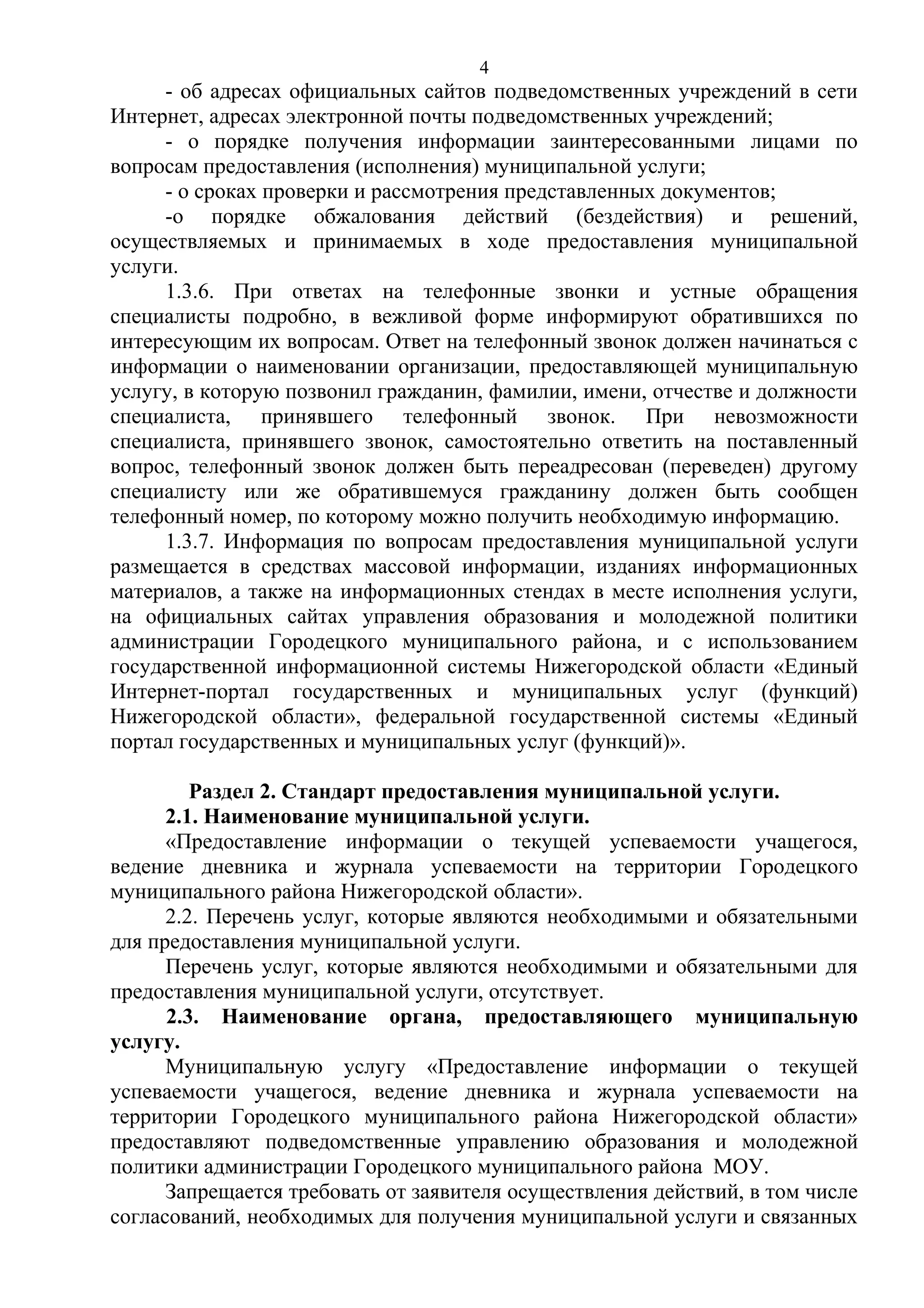 4

- об адресах официальных сайтов подведомственных учреждений в сети
Интернет, адресах электронной почты подведомственных учреждений;
- о порядке получения информации заинтересованными лицами по
вопросам предоставления (исполнения) муниципальной услуги;
- о сроках проверки и рассмотрения представленных документов;
-о порядке обжалования действий (бездействия) и решений,
осуществляемых и принимаемых в ходе предоставления муниципальной
услуги.
1.3.6. При ответах на телефонные звонки и устные обращения
специалисты подробно, в вежливой форме информируют обратившихся по
интересующим их вопросам. Ответ на телефонный звонок должен начинаться с
информации о наименовании организации, предоставляющей муниципальную
услугу, в которую позвонил гражданин, фамилии, имени, отчестве и должности
специалиста, принявшего телефонный звонок. При невозможности
специалиста, принявшего звонок, самостоятельно ответить на поставленный
вопрос, телефонный звонок должен быть переадресован (переведен) другому
специалисту или же обратившемуся гражданину должен быть сообщен
телефонный номер, по которому можно получить необходимую информацию.
1.3.7. Информация по вопросам предоставления муниципальной услуги
размещается в средствах массовой информации, изданиях информационных
материалов, а также на информационных стендах в месте исполнения услуги,
на официальных сайтах управления образования и молодежной политики
администрации Городецкого муниципального района, и с использованием
государственной информационной системы Нижегородской области «Единый
Интернет-портал государственных и муниципальных услуг (функций)
Нижегородской области», федеральной государственной системы «Единый
портал государственных и муниципальных услуг (функций)».
Раздел 2. Стандарт предоставления муниципальной услуги.
2.1. Наименование муниципальной услуги.
«Предоставление информации о текущей успеваемости учащегося,
ведение дневника и журнала успеваемости на территории Городецкого
муниципального района Нижегородской области».
2.2. Перечень услуг, которые являются необходимыми и обязательными
для предоставления муниципальной услуги.
Перечень услуг, которые являются необходимыми и обязательными для
предоставления муниципальной услуги, отсутствует.
2.3. Наименование органа, предоставляющего муниципальную
услугу.
Муниципальную услугу «Предоставление информации о текущей
успеваемости учащегося, ведение дневника и журнала успеваемости на
территории Городецкого муниципального района Нижегородской области»
предоставляют подведомственные управлению образования и молодежной
политики администрации Городецкого муниципального района МОУ.
Запрещается требовать от заявителя осуществления действий, в том числе
согласований, необходимых для получения муниципальной услуги и связанных

 