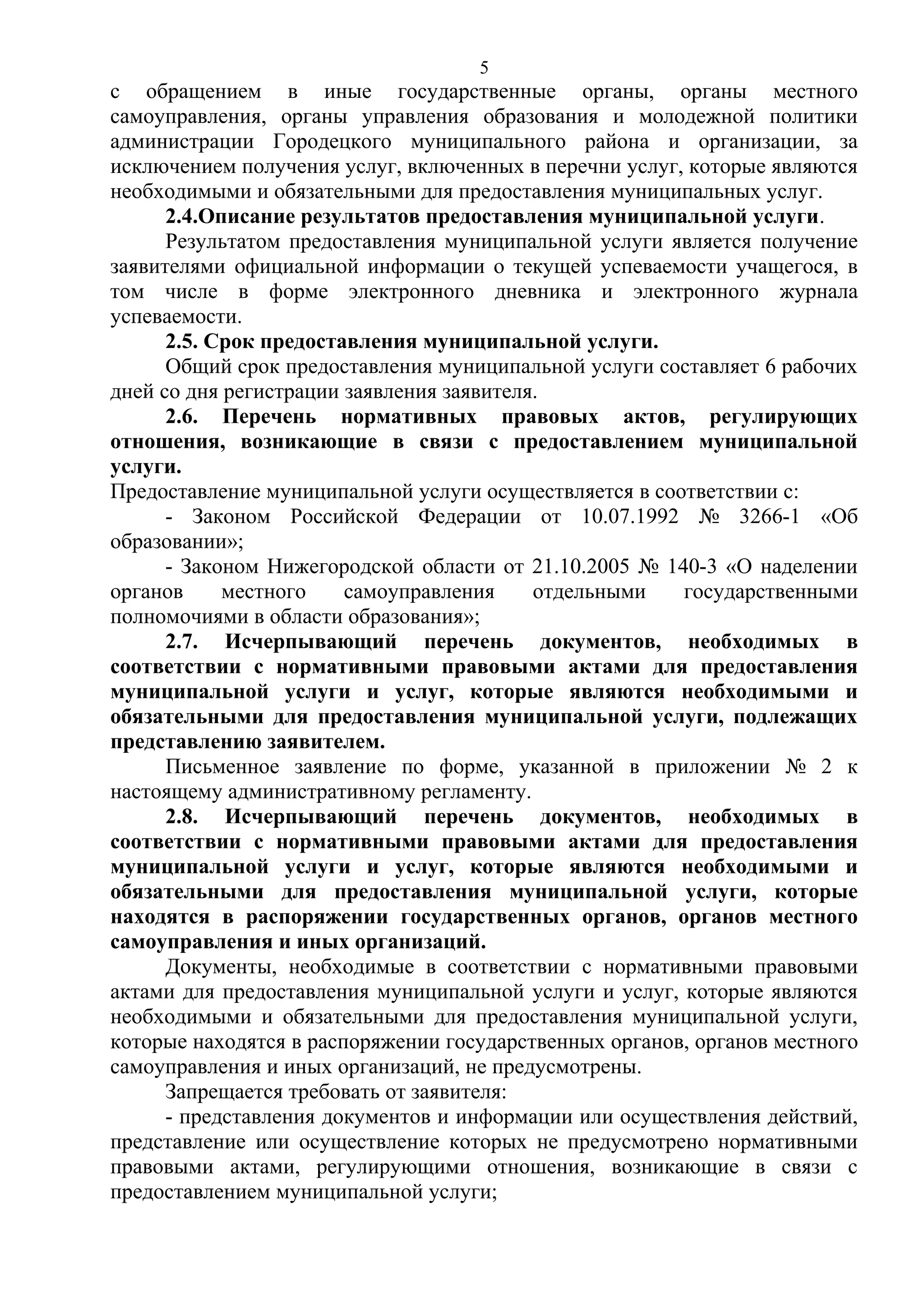 5

с обращением в иные государственные органы, органы местного
самоуправления, органы управления образования и молодежной политики
администрации Городецкого муниципального района и организации, за
исключением получения услуг, включенных в перечни услуг, которые являются
необходимыми и обязательными для предоставления муниципальных услуг.
2.4.Описание результатов предоставления муниципальной услуги.
Результатом предоставления муниципальной услуги является получение
заявителями официальной информации о текущей успеваемости учащегося, в
том числе в форме электронного дневника и электронного журнала
успеваемости.
2.5. Срок предоставления муниципальной услуги.
Общий срок предоставления муниципальной услуги составляет 6 рабочих
дней со дня регистрации заявления заявителя.
2.6. Перечень нормативных правовых актов, регулирующих
отношения, возникающие в связи с предоставлением муниципальной
услуги.
Предоставление муниципальной услуги осуществляется в соответствии с:
- Законом Российской Федерации от 10.07.1992 № 3266-1 «Об
образовании»;
- Законом Нижегородской области от 21.10.2005 № 140-3 «О наделении
органов
местного
самоуправления
отдельными
государственными
полномочиями в области образования»;
2.7. Исчерпывающий перечень документов, необходимых в
соответствии с нормативными правовыми актами для предоставления
муниципальной услуги и услуг, которые являются необходимыми и
обязательными для предоставления муниципальной услуги, подлежащих
представлению заявителем.
Письменное заявление по форме, указанной в приложении № 2 к
настоящему административному регламенту.
2.8. Исчерпывающий перечень документов, необходимых в
соответствии с нормативными правовыми актами для предоставления
муниципальной услуги и услуг, которые являются необходимыми и
обязательными для предоставления муниципальной услуги, которые
находятся в распоряжении государственных органов, органов местного
самоуправления и иных организаций.
Документы, необходимые в соответствии с нормативными правовыми
актами для предоставления муниципальной услуги и услуг, которые являются
необходимыми и обязательными для предоставления муниципальной услуги,
которые находятся в распоряжении государственных органов, органов местного
самоуправления и иных организаций, не предусмотрены.
Запрещается требовать от заявителя:
- представления документов и информации или осуществления действий,
представление или осуществление которых не предусмотрено нормативными
правовыми актами, регулирующими отношения, возникающие в связи с
предоставлением муниципальной услуги;

 