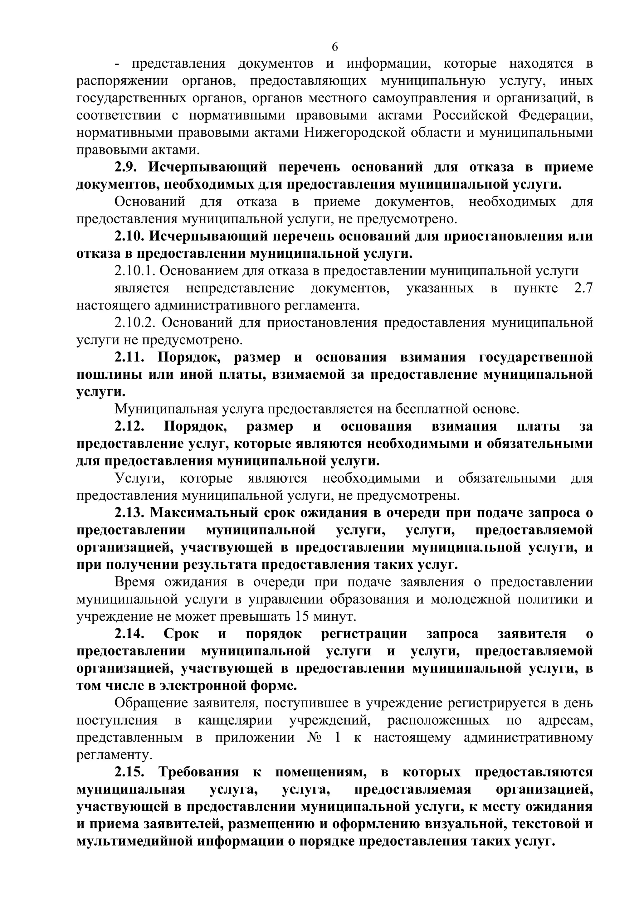 6

- представления документов и информации, которые находятся в
распоряжении органов, предоставляющих муниципальную услугу, иных
государственных органов, органов местного самоуправления и организаций, в
соответствии с нормативными правовыми актами Российской Федерации,
нормативными правовыми актами Нижегородской области и муниципальными
правовыми актами.
2.9. Исчерпывающий перечень оснований для отказа в приеме
документов, необходимых для предоставления муниципальной услуги.
Оснований для отказа в приеме документов, необходимых для
предоставления муниципальной услуги, не предусмотрено.
2.10. Исчерпывающий перечень оснований для приостановления или
отказа в предоставлении муниципальной услуги.
2.10.1. Основанием для отказа в предоставлении муниципальной услуги
является непредставление документов, указанных в пункте 2.7
настоящего административного регламента.
2.10.2. Оснований для приостановления предоставления муниципальной
услуги не предусмотрено.
2.11. Порядок, размер и основания взимания государственной
пошлины или иной платы, взимаемой за предоставление муниципальной
услуги.
Муниципальная услуга предоставляется на бесплатной основе.
2.12. Порядок, размер и основания взимания платы за
предоставление услуг, которые являются необходимыми и обязательными
для предоставления муниципальной услуги.
Услуги, которые являются необходимыми и обязательными для
предоставления муниципальной услуги, не предусмотрены.
2.13. Максимальный срок ожидания в очереди при подаче запроса о
предоставлении муниципальной услуги, услуги, предоставляемой
организацией, участвующей в предоставлении муниципальной услуги, и
при получении результата предоставления таких услуг.
Время ожидания в очереди при подаче заявления о предоставлении
муниципальной услуги в управлении образования и молодежной политики и
учреждение не может превышать 15 минут.
2.14. Срок и порядок регистрации запроса заявителя о
предоставлении муниципальной услуги и услуги, предоставляемой
организацией, участвующей в предоставлении муниципальной услуги, в
том числе в электронной форме.
Обращение заявителя, поступившее в учреждение регистрируется в день
поступления в канцелярии учреждений, расположенных по адресам,
представленным в приложении № 1 к настоящему административному
регламенту.
2.15. Требования к помещениям, в которых предоставляются
муниципальная
услуга,
услуга,
предоставляемая
организацией,
участвующей в предоставлении муниципальной услуги, к месту ожидания
и приема заявителей, размещению и оформлению визуальной, текстовой и
мультимедийной информации о порядке предоставления таких услуг.

 
