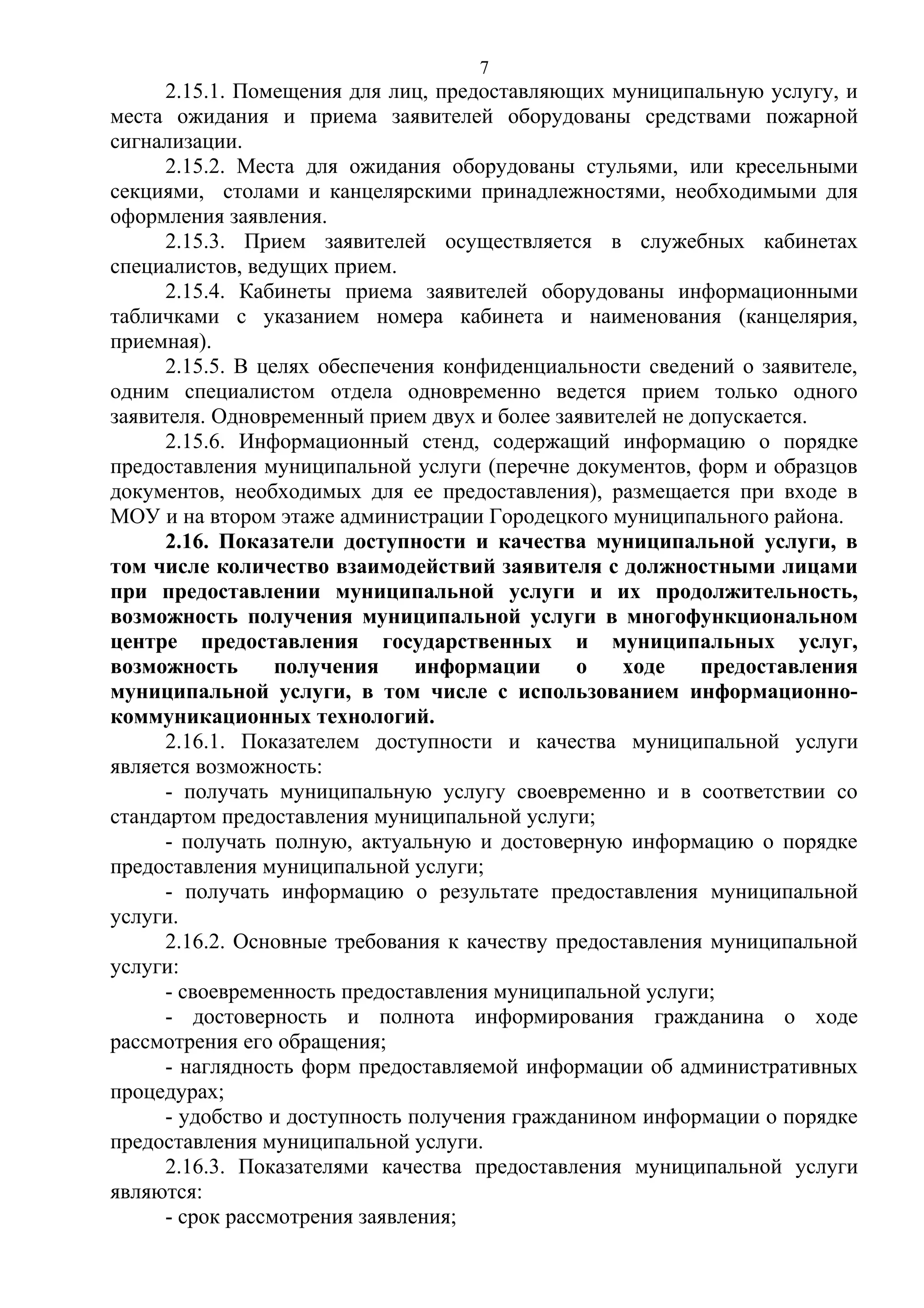 7

2.15.1. Помещения для лиц, предоставляющих муниципальную услугу, и
места ожидания и приема заявителей оборудованы средствами пожарной
сигнализации.
2.15.2. Места для ожидания оборудованы стульями, или кресельными
секциями, столами и канцелярскими принадлежностями, необходимыми для
оформления заявления.
2.15.3. Прием заявителей осуществляется в служебных кабинетах
специалистов, ведущих прием.
2.15.4. Кабинеты приема заявителей оборудованы информационными
табличками с указанием номера кабинета и наименования (канцелярия,
приемная).
2.15.5. В целях обеспечения конфиденциальности сведений о заявителе,
одним специалистом отдела одновременно ведется прием только одного
заявителя. Одновременный прием двух и более заявителей не допускается.
2.15.6. Информационный стенд, содержащий информацию о порядке
предоставления муниципальной услуги (перечне документов, форм и образцов
документов, необходимых для ее предоставления), размещается при входе в
МОУ и на втором этаже администрации Городецкого муниципального района.
2.16. Показатели доступности и качества муниципальной услуги, в
том числе количество взаимодействий заявителя с должностными лицами
при предоставлении муниципальной услуги и их продолжительность,
возможность получения муниципальной услуги в многофункциональном
центре предоставления государственных и муниципальных услуг,
возможность
получения
информации
о
ходе
предоставления
муниципальной услуги, в том числе с использованием информационнокоммуникационных технологий.
2.16.1. Показателем доступности и качества муниципальной услуги
является возможность:
- получать муниципальную услугу своевременно и в соответствии со
стандартом предоставления муниципальной услуги;
- получать полную, актуальную и достоверную информацию о порядке
предоставления муниципальной услуги;
- получать информацию о результате предоставления муниципальной
услуги.
2.16.2. Основные требования к качеству предоставления муниципальной
услуги:
- своевременность предоставления муниципальной услуги;
- достоверность и полнота информирования гражданина о ходе
рассмотрения его обращения;
- наглядность форм предоставляемой информации об административных
процедурах;
- удобство и доступность получения гражданином информации о порядке
предоставления муниципальной услуги.
2.16.3. Показателями качества предоставления муниципальной услуги
являются:
- срок рассмотрения заявления;

 