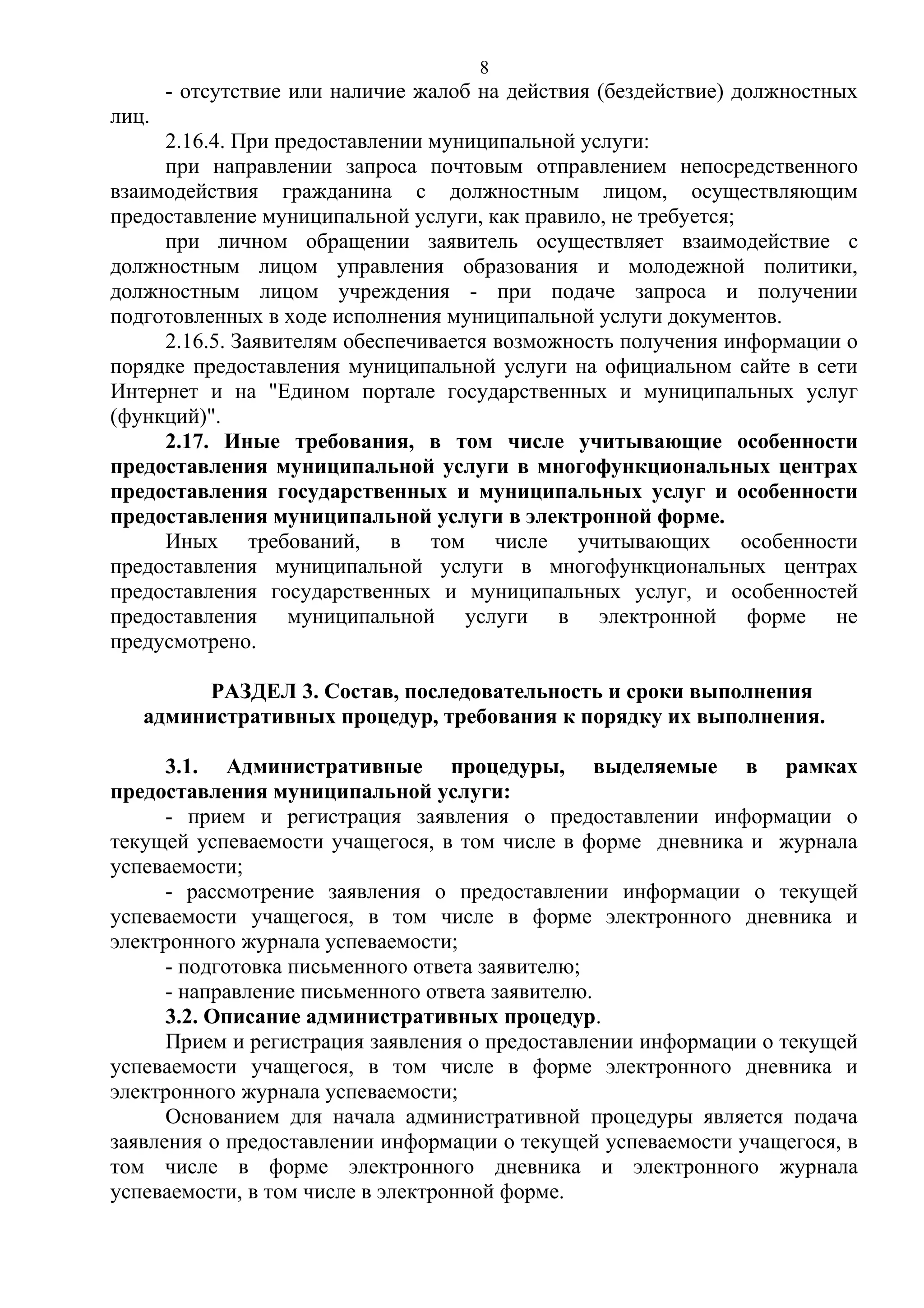 8

- отсутствие или наличие жалоб на действия (бездействие) должностных
лиц.
2.16.4. При предоставлении муниципальной услуги:
при направлении запроса почтовым отправлением непосредственного
взаимодействия гражданина с должностным лицом, осуществляющим
предоставление муниципальной услуги, как правило, не требуется;
при личном обращении заявитель осуществляет взаимодействие с
должностным лицом управления образования и молодежной политики,
должностным лицом учреждения - при подаче запроса и получении
подготовленных в ходе исполнения муниципальной услуги документов.
2.16.5. Заявителям обеспечивается возможность получения информации о
порядке предоставления муниципальной услуги на официальном сайте в сети
Интернет и на "Едином портале государственных и муниципальных услуг
(функций)".
2.17. Иные требования, в том числе учитывающие особенности
предоставления муниципальной услуги в многофункциональных центрах
предоставления государственных и муниципальных услуг и особенности
предоставления муниципальной услуги в электронной форме.
Иных требований, в том числе учитывающих особенности
предоставления муниципальной услуги в многофункциональных центрах
предоставления государственных и муниципальных услуг, и особенностей
предоставления муниципальной услуги в электронной форме не
предусмотрено.
РАЗДЕЛ 3. Состав, последовательность и сроки выполнения
административных процедур, требования к порядку их выполнения.
3.1. Административные процедуры, выделяемые в рамках
предоставления муниципальной услуги:
- прием и регистрация заявления о предоставлении информации о
текущей успеваемости учащегося, в том числе в форме дневника и журнала
успеваемости;
- рассмотрение заявления о предоставлении информации о текущей
успеваемости учащегося, в том числе в форме электронного дневника и
электронного журнала успеваемости;
- подготовка письменного ответа заявителю;
- направление письменного ответа заявителю.
3.2. Описание административных процедур.
Прием и регистрация заявления о предоставлении информации о текущей
успеваемости учащегося, в том числе в форме электронного дневника и
электронного журнала успеваемости;
Основанием для начала административной процедуры является подача
заявления о предоставлении информации о текущей успеваемости учащегося, в
том числе в форме электронного дневника и электронного журнала
успеваемости, в том числе в электронной форме.

 