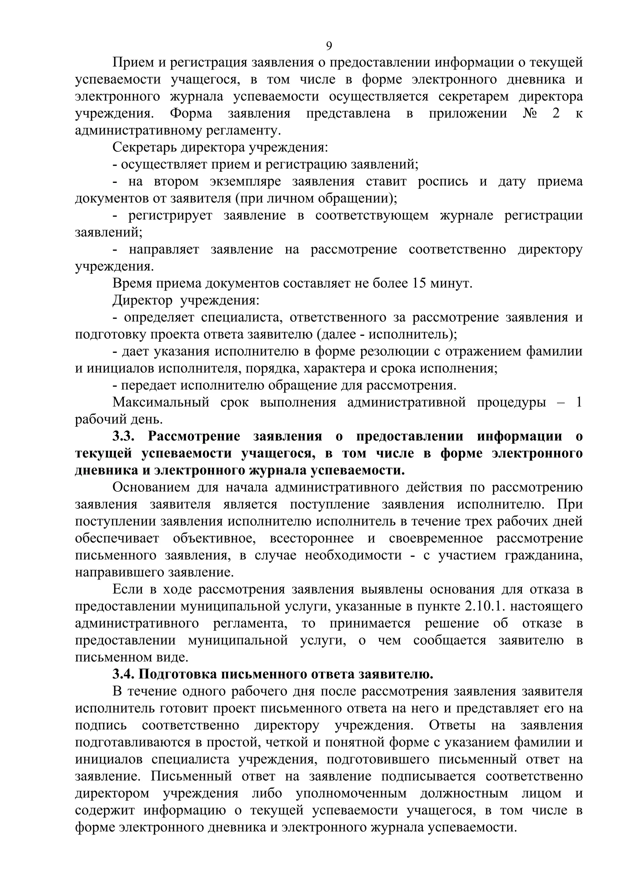9

Прием и регистрация заявления о предоставлении информации о текущей
успеваемости учащегося, в том числе в форме электронного дневника и
электронного журнала успеваемости осуществляется секретарем директора
учреждения. Форма заявления представлена в приложении № 2 к
административному регламенту.
Секретарь директора учреждения:
- осуществляет прием и регистрацию заявлений;
- на втором экземпляре заявления ставит роспись и дату приема
документов от заявителя (при личном обращении);
- регистрирует заявление в соответствующем журнале регистрации
заявлений;
- направляет заявление на рассмотрение соответственно директору
учреждения.
Время приема документов составляет не более 15 минут.
Директор учреждения:
- определяет специалиста, ответственного за рассмотрение заявления и
подготовку проекта ответа заявителю (далее - исполнитель);
- дает указания исполнителю в форме резолюции с отражением фамилии
и инициалов исполнителя, порядка, характера и срока исполнения;
- передает исполнителю обращение для рассмотрения.
Максимальный срок выполнения административной процедуры – 1
рабочий день.
3.3. Рассмотрение заявления о предоставлении информации о
текущей успеваемости учащегося, в том числе в форме электронного
дневника и электронного журнала успеваемости.
Основанием для начала административного действия по рассмотрению
заявления заявителя является поступление заявления исполнителю. При
поступлении заявления исполнителю исполнитель в течение трех рабочих дней
обеспечивает объективное, всестороннее и своевременное рассмотрение
письменного заявления, в случае необходимости - с участием гражданина,
направившего заявление.
Если в ходе рассмотрения заявления выявлены основания для отказа в
предоставлении муниципальной услуги, указанные в пункте 2.10.1. настоящего
административного регламента, то принимается решение об отказе в
предоставлении муниципальной услуги, о чем сообщается заявителю в
письменном виде.
3.4. Подготовка письменного ответа заявителю.
В течение одного рабочего дня после рассмотрения заявления заявителя
исполнитель готовит проект письменного ответа на него и представляет его на
подпись соответственно директору учреждения. Ответы на заявления
подготавливаются в простой, четкой и понятной форме с указанием фамилии и
инициалов специалиста учреждения, подготовившего письменный ответ на
заявление. Письменный ответ на заявление подписывается соответственно
директором учреждения либо уполномоченным должностным лицом и
содержит информацию о текущей успеваемости учащегося, в том числе в
форме электронного дневника и электронного журнала успеваемости.

 