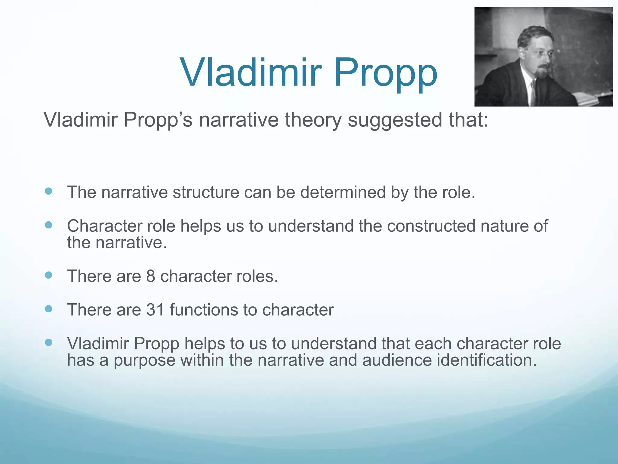 Vladimir Propp 
Vladimir Propp’s narrative theory suggested that: 
 The narrative structure can be determined by the role. 
 Character role helps us to understand the constructed nature of 
the narrative. 
 There are 8 character roles. 
 There are 31 functions to character 
 Vladimir Propp helps to us to understand that each character role 
has a purpose within the narrative and audience identification. 
 