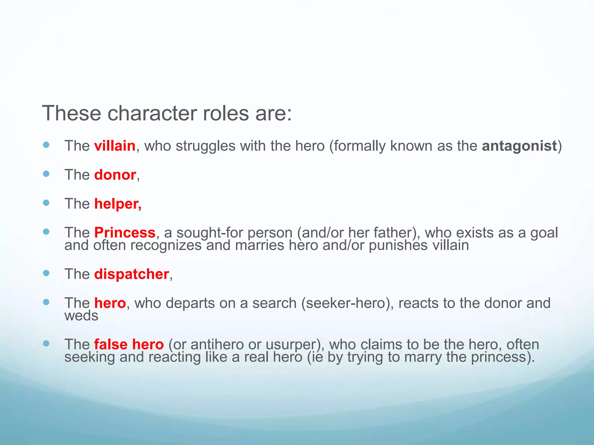 These character roles are: 
 The villain, who struggles with the hero (formally known as the antagonist) 
 The donor, 
 The helper, 
 The Princess, a sought-for person (and/or her father), who exists as a goal 
and often recognizes and marries hero and/or punishes villain 
 The dispatcher, 
 The hero, who departs on a search (seeker-hero), reacts to the donor and 
weds 
 The false hero (or antihero or usurper), who claims to be the hero, often 
seeking and reacting like a real hero (ie by trying to marry the princess). 
 