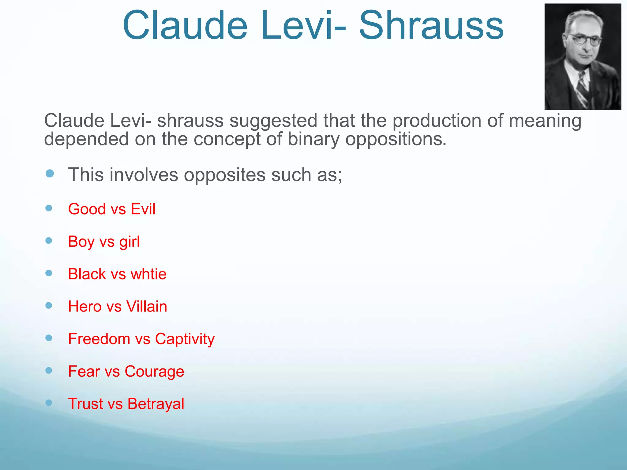 Claude Levi- Shrauss 
Claude Levi- shrauss suggested that the production of meaning 
depended on the concept of binary oppositions. 
 This involves opposites such as; 
 Good vs Evil 
 Boy vs girl 
 Black vs whtie 
 Hero vs Villain 
 Freedom vs Captivity 
 Fear vs Courage 
 Trust vs Betrayal 
 