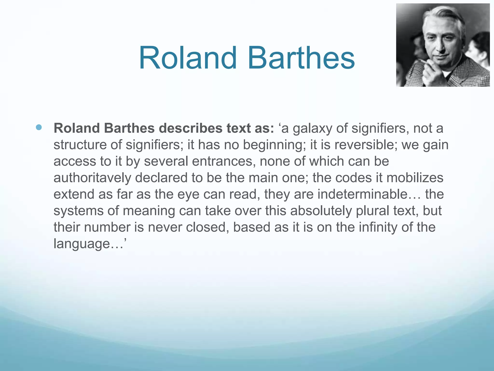 Roland Barthes 
 Roland Barthes describes text as: ‘a galaxy of signifiers, not a 
structure of signifiers; it has no beginning; it is reversible; we gain 
access to it by several entrances, none of which can be 
authoritavely declared to be the main one; the codes it mobilizes 
extend as far as the eye can read, they are indeterminable… the 
systems of meaning can take over this absolutely plural text, but 
their number is never closed, based as it is on the infinity of the 
language…’ 
 