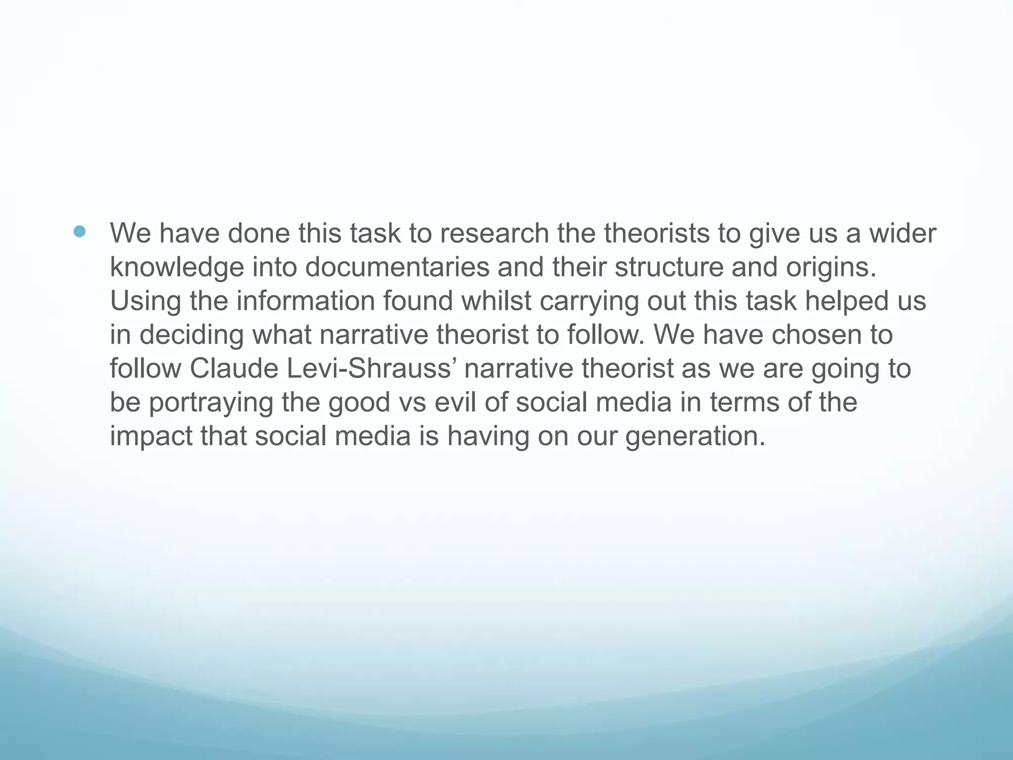  We have done this task to research the theorists to give us a wider 
knowledge into documentaries and their structure and origins. 
Using the information found whilst carrying out this task helped us 
in deciding what narrative theorist to follow. We have chosen to 
follow Claude Levi-Shrauss’ narrative theorist as we are going to 
be portraying the good vs evil of social media in terms of the 
impact that social media is having on our generation. 
