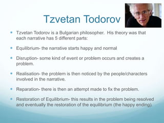 Tzvetan Todorov 
 Tzvetan Todorov is a Bulgarian philosopher. His theory was that 
each narrative has 5 different parts: 
 Equilibrium- the narrative starts happy and normal 
 Disruption- some kind of event or problem occurs and creates a 
problem. 
 Realisation- the problem is then noticed by the people/characters 
involved in the narrative. 
 Reparation- there is then an attempt made to fix the problem. 
 Restoration of Equilibrium- this results in the problem being resolved 
and eventually the restoration of the equilibrium (the happy ending). 
 