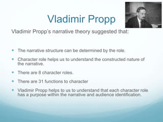 Vladimir Propp 
Vladimir Propp’s narrative theory suggested that: 
 The narrative structure can be determined by the role. 
 Character role helps us to understand the constructed nature of 
the narrative. 
 There are 8 character roles. 
 There are 31 functions to character 
 Vladimir Propp helps to us to understand that each character role 
has a purpose within the narrative and audience identification. 
 