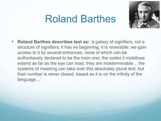 Roland Barthes 
 Roland Barthes describes text as: ‘a galaxy of signifiers, not a 
structure of signifiers; it has no beginning; it is reversible; we gain 
access to it by several entrances, none of which can be 
authoritavely declared to be the main one; the codes it mobilizes 
extend as far as the eye can read, they are indeterminable… the 
systems of meaning can take over this absolutely plural text, but 
their number is never closed, based as it is on the infinity of the 
language…’ 
 