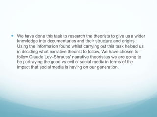  We have done this task to research the theorists to give us a wider 
knowledge into documentaries and their structure and origins. 
Using the information found whilst carrying out this task helped us 
in deciding what narrative theorist to follow. We have chosen to 
follow Claude Levi-Shrauss’ narrative theorist as we are going to 
be portraying the good vs evil of social media in terms of the 
impact that social media is having on our generation. 
