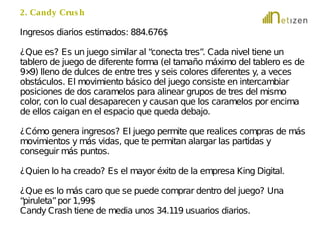 2. Candy Crus h 
Ingresos diarios estimados: 884.676$ 
¿Que es? Es un juego similar al “conecta tres”. Cada nivel tiene un 
tablero de juego de diferente forma (el tamaño máximo del tablero es de 
9×9) lleno de dulces de entre tres y seis colores diferentes y, a veces 
obstáculos. El movimiento básico del juego consiste en intercambiar 
posiciones de dos caramelos para alinear grupos de tres del mismo 
color, con lo cual desaparecen y causan que los caramelos por encima 
de ellos caigan en el espacio que queda debajo. 
¿Cómo genera ingresos? El juego permite que realices compras de más 
movimientos y más vidas, que te permitan alargar las partidas y 
conseguir más puntos. 
¿Quien lo ha creado? Es el mayor éxito de la empresa King Digital. 
¿Que es lo más caro que se puede comprar dentro del juego? Una 
“piruleta” por 1,99$ 
Candy Crash tiene de media unos 34.119 usuarios diarios. 
 