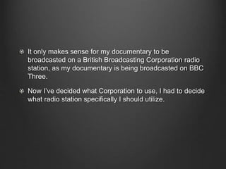 It only makes sense for my documentary to be
broadcasted on a British Broadcasting Corporation radio
station, as my documentary is being broadcasted on BBC
Three.
Now I’ve decided what Corporation to use, I had to decide
what radio station specifically I should utilize.
 
