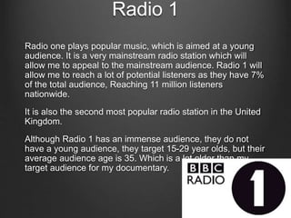 Radio 1
Radio one plays popular music, which is aimed at a young
audience. It is a very mainstream radio station which will
allow me to appeal to the mainstream audience. Radio 1 will
allow me to reach a lot of potential listeners as they have 7%
of the total audience, Reaching 11 million listeners
nationwide.
It is also the second most popular radio station in the United
Kingdom.
Although Radio 1 has an immense audience, they do not
have a young audience, they target 15-29 year olds, but their
average audience age is 35. Which is a lot older than my
target audience for my documentary.
 