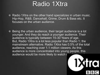Radio 1Xtra
Radio 1Xtra on the other hand specializes in urban music.
Hip-Hop, R&B, Dancehall, Grime, Drum & Bass etc. It
focuses on the urban audience.
Being the urban audience, their target audience is a lot
younger. And they do reach a younger audience. Their
audience is typically between 15-30 Years of age.
But, Radio 1Xtra is a lot less popular than Radio 1; the
mainstream alternative. Radio 1Xtra has 0.5% of the total
audience, reaching over 1.1 million viewers. As this
audience is more concentrated into young people, this
audience would be more likely to watch my documentary.
 