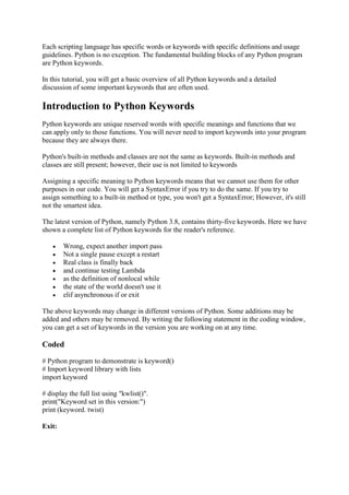 Each scripting language has specific words or keywords with specific definitions and usage
guidelines. Python is no exception. The fundamental building blocks of any Python program
are Python keywords.
In this tutorial, you will get a basic overview of all Python keywords and a detailed
discussion of some important keywords that are often used.
Introduction to Python Keywords
Python keywords are unique reserved words with specific meanings and functions that we
can apply only to those functions. You will never need to import keywords into your program
because they are always there.
Python's built-in methods and classes are not the same as keywords. Built-in methods and
classes are still present; however, their use is not limited to keywords
Assigning a specific meaning to Python keywords means that we cannot use them for other
purposes in our code. You will get a SyntaxError if you try to do the same. If you try to
assign something to a built-in method or type, you won't get a SyntaxError; However, it's still
not the smartest idea.
The latest version of Python, namely Python 3.8, contains thirty-five keywords. Here we have
shown a complete list of Python keywords for the reader's reference.
 Wrong, expect another import pass
 Not a single pause except a restart
 Real class is finally back
 and continue testing Lambda
 as the definition of nonlocal while
 the state of the world doesn't use it
 elif asynchronous if or exit
The above keywords may change in different versions of Python. Some additions may be
added and others may be removed. By writing the following statement in the coding window,
you can get a set of keywords in the version you are working on at any time.
Coded
# Python program to demonstrate is keyword()
# Import keyword library with lists
import keyword
# display the full list using "kwlist()".
print("Keyword set in this version:")
print (keyword. twist)
Exit:
 