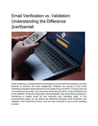 Email Verification vs. Validation:
Understanding the Difference
||verifyemail
Email marketing is a powerful tool for businesses to connect with their audience, promote
products or services, and drive engagement. However, the success of your email
marketing campaigns heavily depends on the quality of your email list. To ensure your list
is accurate and up to date, you may come across two key terms: email verification and
email validation. While they might seem interchangeable, they serve distinct purposes in
maintaining a healthy email list and achieving your marketing goals. In this
comprehensive guide, we will discuss the differences between email verification and
validation, their individual functions, and how they contribute to your email marketing
success.
 
