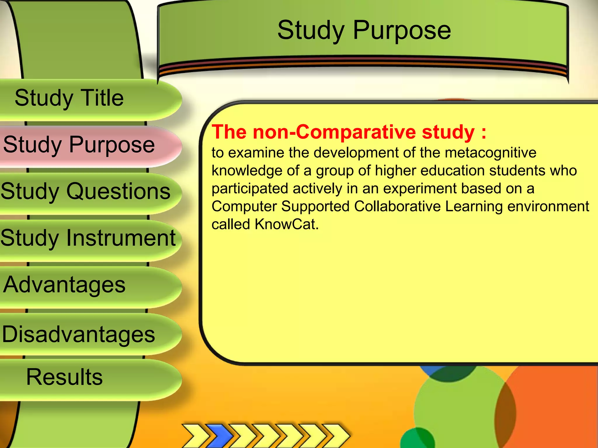 Study Title  Study Questions  Study Instrument  Advantages  Study Purpose  The non-Comparative study : to examine the development of the metacognitive knowledge of a group of higher education students who participated actively in an experiment based on a Computer Supported Collaborative Learning environment called KnowCat. Study Purpose  Disadvantages  Results  