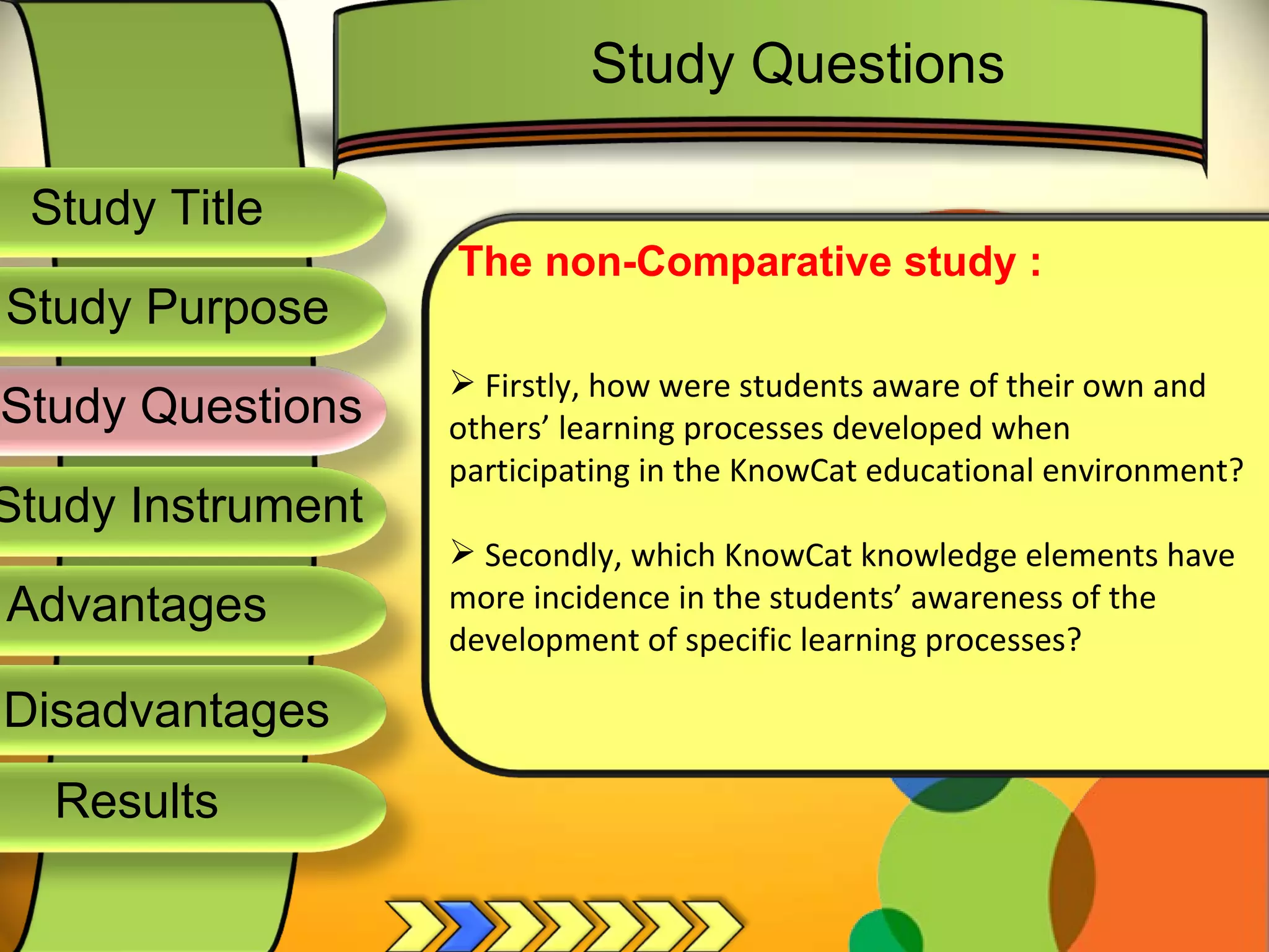 Study Title  Study Questions  Study Instrument  Advantages  Study Purpose  The non-Comparative study : Firstly, how were students aware of their own and others’ learning processes developed when participating in the KnowCat educational environment? Secondly, which KnowCat knowledge elements have more incidence in the students’ awareness of the development of specific learning processes? Study Questions  Disadvantages  Results  