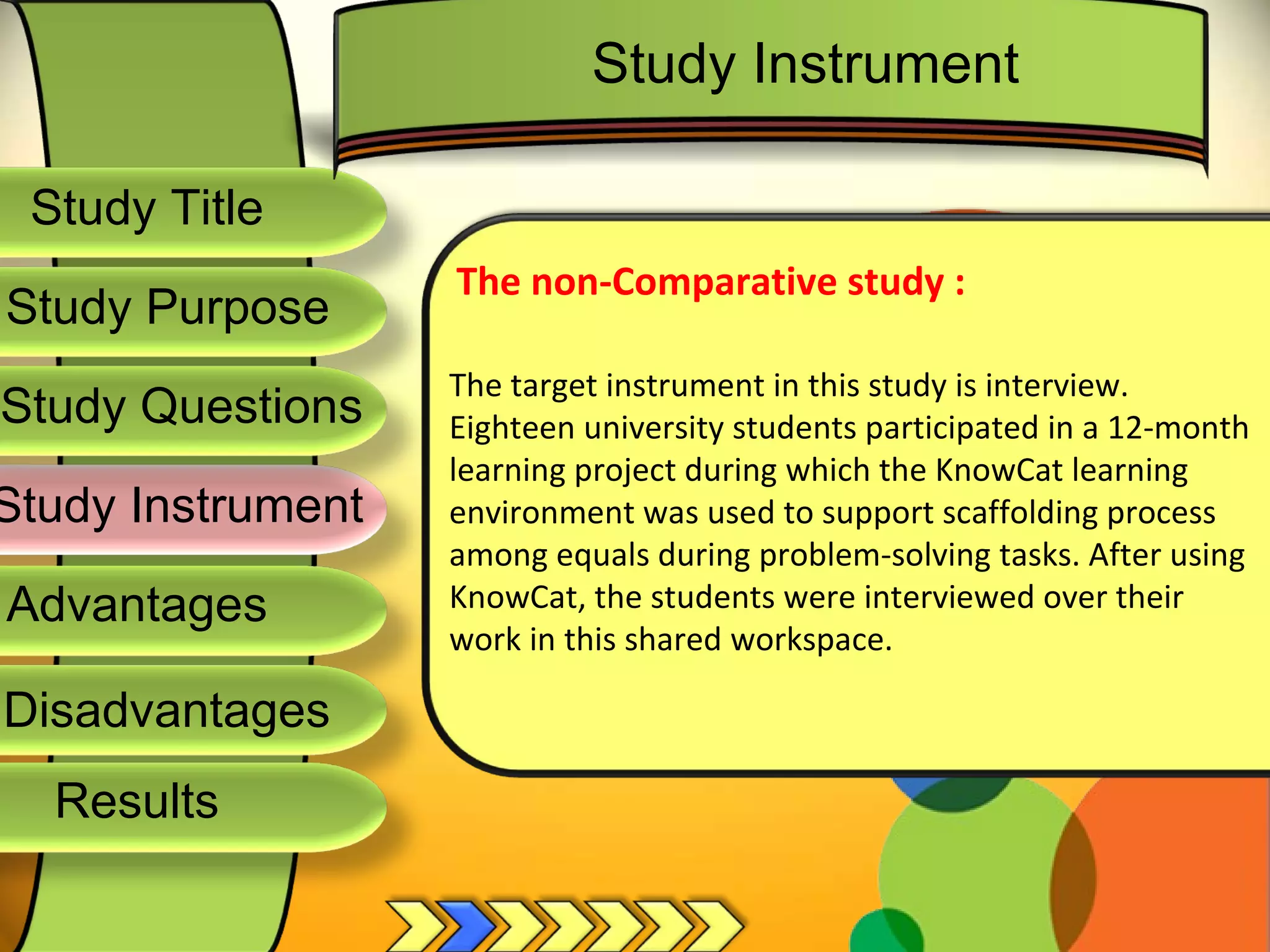Study Title  Study Questions  Study Instrument  Advantages  Study Purpose  The non-Comparative study : The target instrument in this study is interview.  Eighteen university students participated in a 12-month learning project during which the KnowCat learning environment was used to support scaffolding process among equals during problem-solving tasks. After using KnowCat, the students were interviewed over their work in this shared workspace. Study Instrument  Disadvantages  Results  