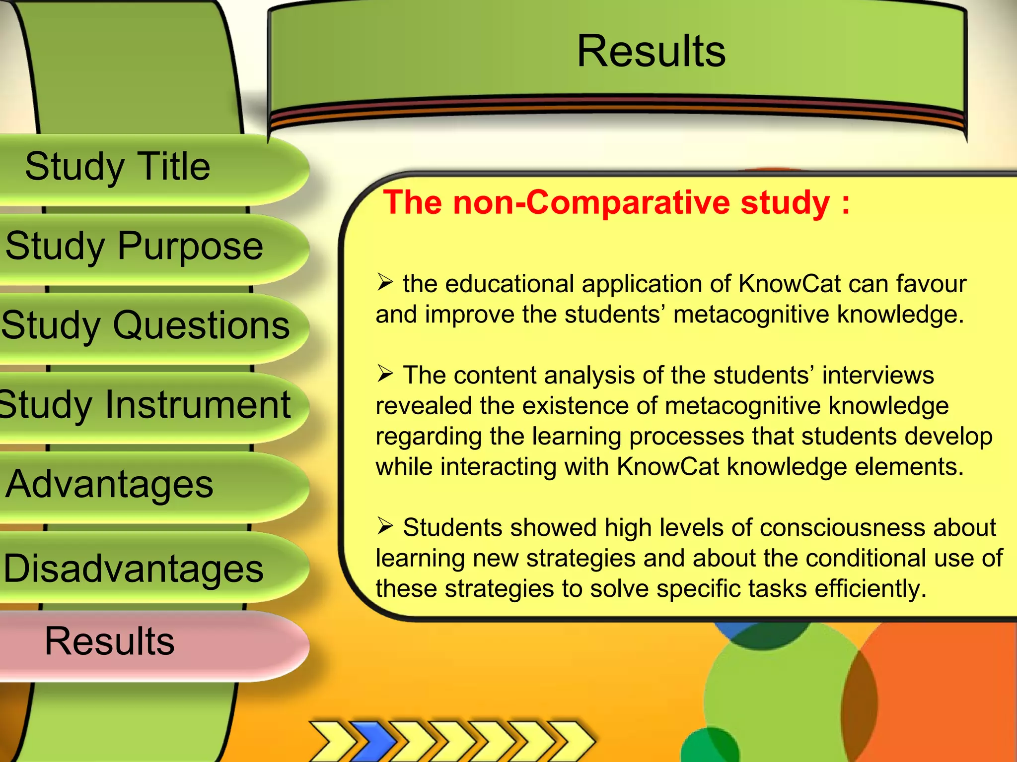 Study Title  Study Questions  Study Instrument  Study Purpose  The non-Comparative study : the educational application of KnowCat can favour and improve the students’ metacognitive knowledge. The content analysis of the students’ interviews revealed the existence of metacognitive knowledge regarding the learning processes that students develop while interacting with KnowCat knowledge elements. Students showed high levels of consciousness about learning new strategies and about the conditional use of these strategies to solve specific tasks efficiently. Results Results  Advantages  Disadvantages  