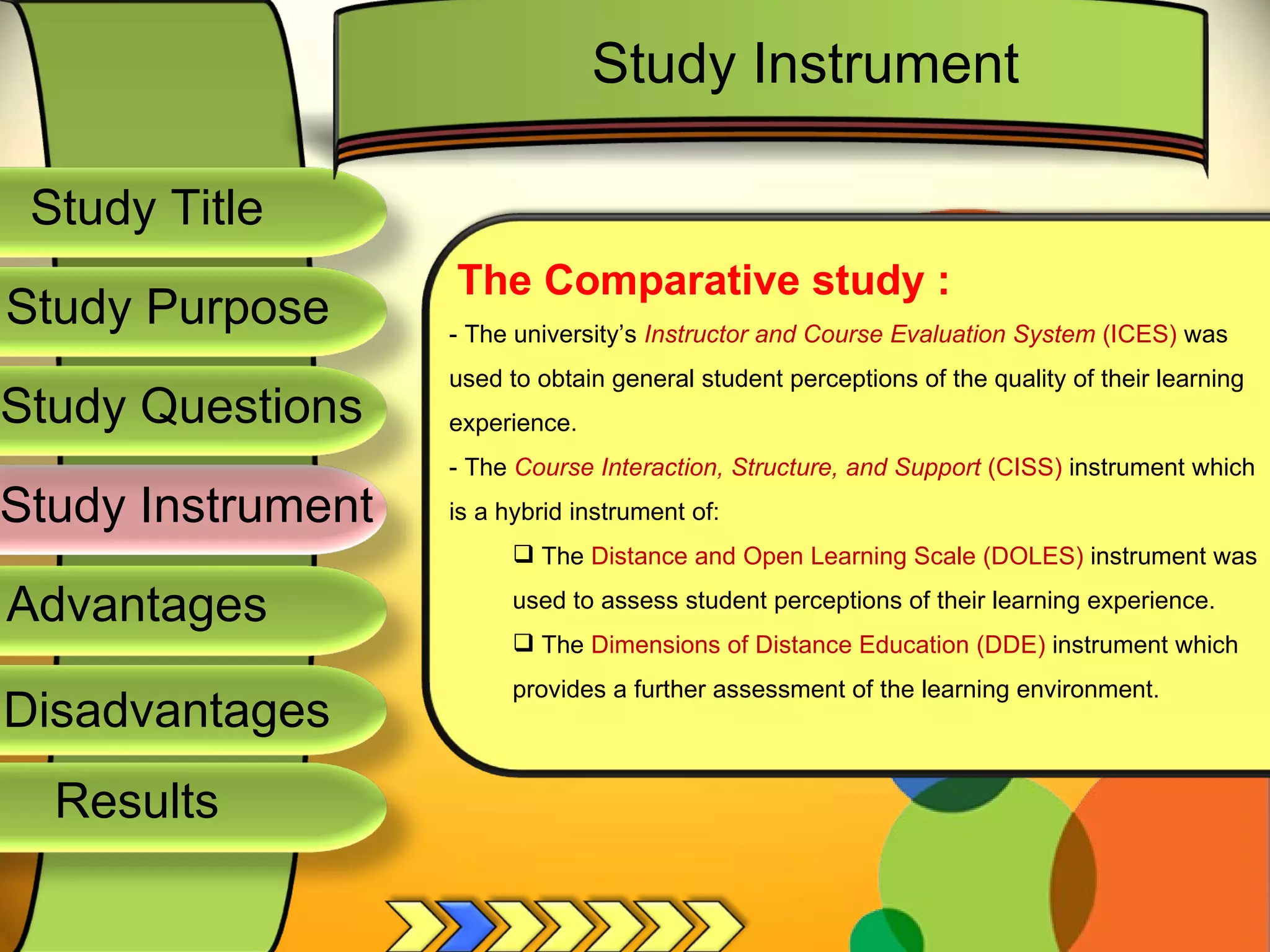 Study Title  Study Questions  Study Instrument  Advantages  Study Purpose  The Comparative study : - The university’s  Instructor and Course Evaluation System  (ICES)  was used to obtain general student perceptions of the quality of their learning experience. - The  Course Interaction, Structure, and Support  (CISS)  instrument which is a hybrid instrument of: The  Distance and Open Learning Scale (DOLES)  instrument was used to assess student perceptions of their learning experience. The  Dimensions of Distance Education (DDE)  instrument which provides a further assessment of the learning environment.  Study Instrument  Disadvantages  Results  