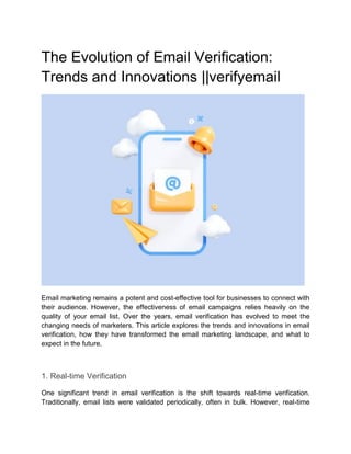 The Evolution of Email Verification:
Trends and Innovations ||verifyemail
Email marketing remains a potent and cost-effective tool for businesses to connect with
their audience. However, the effectiveness of email campaigns relies heavily on the
quality of your email list. Over the years, email verification has evolved to meet the
changing needs of marketers. This article explores the trends and innovations in email
verification, how they have transformed the email marketing landscape, and what to
expect in the future.
1. Real-time Verification
One significant trend in email verification is the shift towards real-time verification.
Traditionally, email lists were validated periodically, often in bulk. However, real-time
 