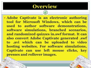 Overview Adobe Captivate is an electronic authoring tool for Microsoft Windows, which can be used to author software demonstrations, software simulations, branched scenarios, and randomized quizzes in.swf format. It can also convert Adobe Captivate generated .swf to .avi which can be uploaded to video hosting websites. For software simulations, Captivate can use left mouse clicks, key presses and rollover images.Overview It can also be used for podcasts, and the conversion of Microsoft PowerPoint presentations to the Adobe Flash format.