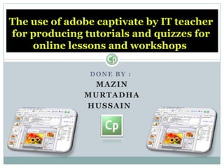 Done by :  Mazin Murtadha Hussain The use of adobe captivate by IT teacher for producing tutorials and quizzes for online lessons and workshops  