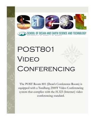 POST801
Video
Conferencing
 The POST Room 801 (Dean’s Conference Room) is
equipped with a Tandberg 2500T Video Conferencing
 system that complies with the H.323 (Internet) video
               conferencing standard.
 