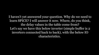 I haven't yet answered your question. Why do we need to
learn SPICE? I will answer it now. Where, do you think,
the delay values in the table come from?
Let's say we have this below inverter (simple buffer is 2
inverters connected back to back), with the below IO
characteristics.
 