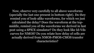Now, observe very carefully to all above waveforms
(specially the last one present in bottom right). Do they
remind you of look-alike waveforms, for which we just
calculated the delay? Does the waveform at the top-
middle, remind you of the waveforms we derived in last
post using a SPICE simulator? Do they look like Id-Vds
curves for NMOS? Do you relate how delay of cells are
actually derived from NMOS-PMOS-CMOS transfer
characteristics?
 