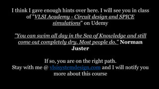 I think I gave enough hints over here. I will see you in class
of "VLSI Academy - Circuit design and SPICE
simulations" on Udemy
"You can swim all day in the Sea of Knowledge and still
come out completely dry. Most people do." Norman
Juster
If so, you are on the right path.
Stay with me @ vlsisystemdesign.com and I will notify you
more about this course
 
