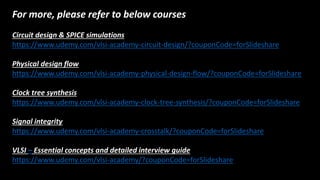 For more, please refer to below courses
Circuit design & SPICE simulations
https://www.udemy.com/vlsi-academy-circuit-design/?couponCode=forݺߣshare
Physical design flow
https://www.udemy.com/vlsi-academy-physical-design-flow/?couponCode=forݺߣshare
Clock tree synthesis
https://www.udemy.com/vlsi-academy-clock-tree-synthesis/?couponCode=forݺߣshare
Signal integrity
https://www.udemy.com/vlsi-academy-crosstalk/?couponCode=forݺߣshare
VLSI – Essential concepts and detailed interview guide
https://www.udemy.com/vlsi-academy/?couponCode=forݺߣshare
 