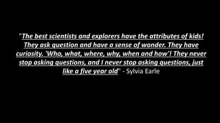 "The best scientists and explorers have the attributes of kids!
They ask question and have a sense of wonder. They have
curiosity. 'Who, what, where, why, when and how'! They never
stop asking questions, and I never stop asking questions, just
like a five year old" - Sylvia Earle
 